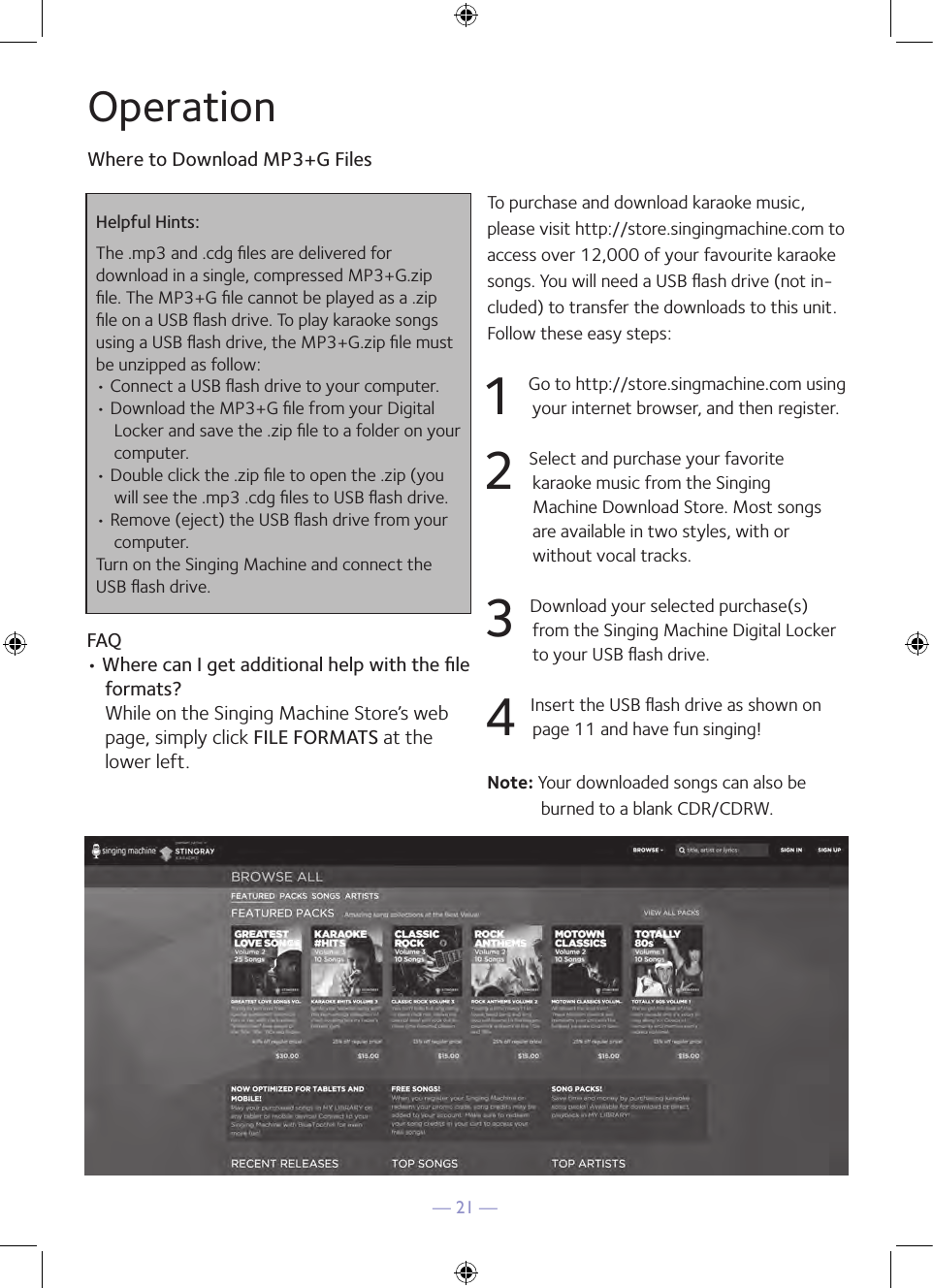 — 21 —OperationWhere to Download MP3+G FilesHelpful Hints:The .mp3 and .cdg ﬁles are delivered for  download in a single, compressed MP3+G.zip ﬁle. The MP3+G ﬁle cannot be played as a .zip ﬁle on a USB ﬂash drive. To play karaoke songs using a USB ﬂash drive, the MP3+G.zip ﬁle must be unzipped as follow:• Connect a USB ﬂash drive to your computer.• Download the MP3+G ﬁle from your Digital Locker and save the .zip ﬁle to a folder on your computer.• Double click the .zip ﬁle to open the .zip (you will see the .mp3 .cdg ﬁles to USB ﬂash drive.• Remove (eject) the USB ﬂash drive from your computer.Turn on the Singing Machine and connect the USB ﬂash drive.FAQ• Where can I get additional help with the ﬁle formats? While on the Singing Machine Store’s web page, simply click FILE FORMATS at the lower left.To purchase and download karaoke music, please visit http://store.singingmachine.com to access over 12,000 of your favourite karaoke songs. You will need a USB ﬂash drive (not in-cluded) to transfer the downloads to this unit. Follow these easy steps:1 Go to http://store.singmachine.com using your internet browser, and then  register.2 Select and purchase your favorite  karaoke music from the Singing  Machine Download Store. Most songs are available in two styles, with or  without vocal tracks.3 Download your selected purchase(s) from the Singing Machine Digital Locker to your USB ﬂash drive.4 Insert the USB ﬂash drive as shown on page 11 and have fun singing!Note: Your downloaded songs can also be burned to a blank CDR/CDRW.