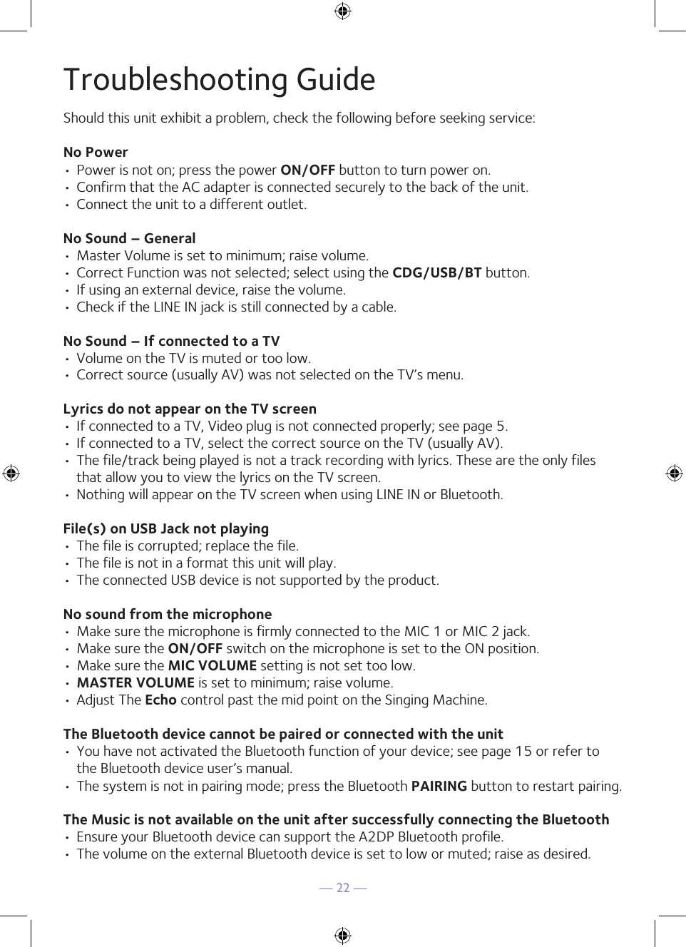 — 22 —Troubleshooting GuideShould this unit exhibit a problem, check the following before seeking service:No Power• Power is not on; press the power ON/OFF button to turn power on.• Confirm that the AC adapter is connected securely to the back of the unit.• Connect the unit to a different outlet.No Sound – General• Master Volume is set to minimum; raise volume.• Correct Function was not selected; select using the CDG/USB/BT button.• If using an external device, raise the volume.• Check if the LINE IN jack is still connected by a cable.No Sound – If connected to a TV• Volume on the TV is muted or too low.• Correct source (usually AV) was not selected on the TV’s menu.Lyrics do not appear on the TV screen• If connected to a TV, Video plug is not connected properly; see page 5.• If connected to a TV, select the correct source on the TV (usually AV).• The file/track being played is not a track recording with lyrics. These are the only files that allow you to view the lyrics on the TV screen.• Nothing will appear on the TV screen when using LINE IN or Bluetooth.File(s) on USB Jack not playing• The file is corrupted; replace the file.• The file is not in a format this unit will play.• The connected USB device is not supported by the product.No sound from the microphone• Make sure the microphone is firmly connected to the MIC 1 or MIC 2 jack.• Make sure the ON/OFF switch on the microphone is set to the ON position.• Make sure the MIC VOLUME setting is not set too low.• MASTER VOLUME is set to minimum; raise volume.• Adjust The Echo control past the mid point on the Singing Machine.The Bluetooth device cannot be paired or connected with the unit• You have not activated the Bluetooth function of your device; see page 15 or refer to the Bluetooth device user’s manual. • The system is not in pairing mode; press the Bluetooth PAIRING button to restart pairing.The Music is not available on the unit after successfully connecting the Bluetooth• Ensure your Bluetooth device can support the A2DP Bluetooth profile.• The volume on the external Bluetooth device is set to low or muted; raise as desired.