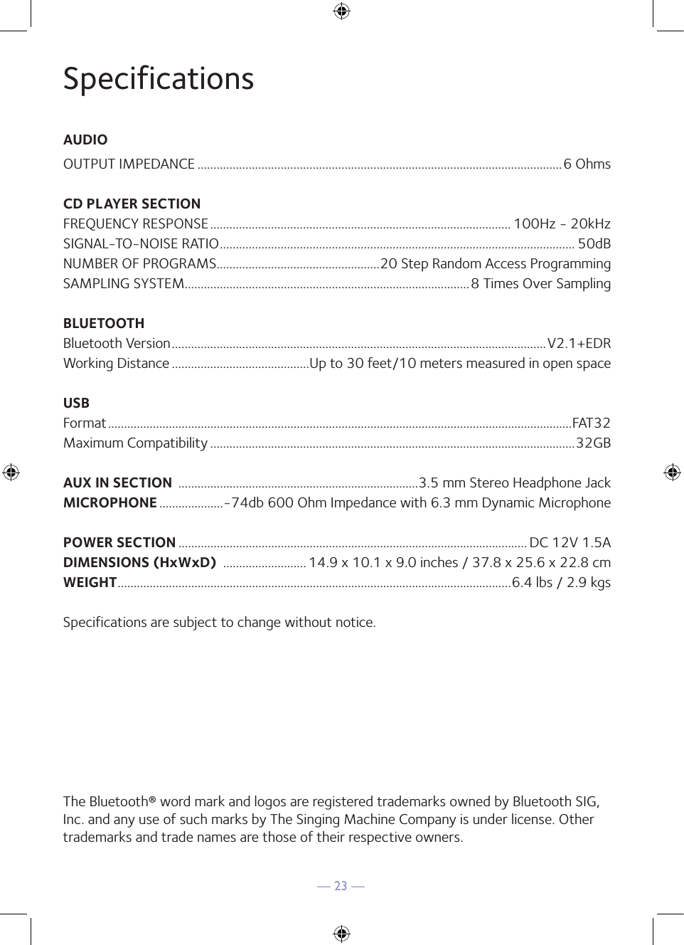 — 23 —SpecificationsAUDIOOUTPUT IMPEDANCE ..................................................................................................................6 OhmsCD PLAYER SECTIONFREQUENCY RESPONSE .............................................................................................. 100Hz - 20kHzSIGNAL-TO-NOISE RATIO ............................................................................................................... 50dBNUMBER OF PROGRAMS ...................................................20 Step Random Access ProgrammingSAMPLING SYSTEM.........................................................................................8 Times Over SamplingBLUETOOTHBluetooth Version .....................................................................................................................V2.1+EDRWorking Distance ...........................................Up to 30 feet/10 meters measured in open spaceUSBFormat .................................................................................................................................................FAT32Maximum Compatibility ..................................................................................................................32GBAUX IN SECTION  ...........................................................................3.5 mm Stereo Headphone JackMICROPHONE ....................-74db 600 Ohm Impedance with 6.3 mm Dynamic MicrophonePOWER SECTION ............................................................................................................. DC 12V 1.5ADIMENSIONS (HxWxD)  .......................... 14.9 x 10.1 x 9.0 inches / 37.8 x 25.6 x 22.8 cmWEIGHT ...........................................................................................................................6.4 lbs / 2.9 kgsSpecifications are subject to change without notice.The Bluetooth® word mark and logos are registered trademarks owned by Bluetooth SIG, Inc. and any use of such marks by The Singing Machine Company is under license. Other trademarks and trade names are those of their respective owners.