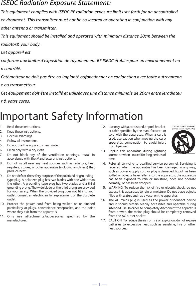 — 1 —Important Safety Information1.  Read these Instructions.2.   Keep these Instructions.3.   Heed all Warnings.4.   Follow all Instructions.5.   Do not use this apparatus near water.6.   Clean only with a dry cloth.7.   Do  not  block  any  of  the  ventilation  openings.  Install  in accordance with the Manufacturer’s instructions.8.   Do not  install  near  any heat  sources  such  as radiators,  heat registers, stoves, or other apparatus (including amplifiers) that produce heat.9.   Do not defeat the safety purpose of the polarized or grounding-type plug. A polarized plug has two blades with one wider than the other. A grounding type  plug  has  two  blades and a third grounding prong. The wide blade or the third prong are provided for your safety. When the provided plug does not fit into your outlet, consult an electrician for replacement of the obsolete outlet.10.   Protect  the  power  cord  from  being  walked  on  or  pinched particularly at  plugs,  convenience  receptacles,  and  the point where they exit from the apparatus.11.   Only  use  attachments/accessories  specified  by  the manufacturer.12.   Use only with a cart, stand, tripod, bracket, or table specified by the manufacturer, or sold  with  the  apparatus.  When a cart  is used, use caution when moving the cart/apparatus  combination  to  avoid  injury from tip-over.13.   Unplug  this  apparatus  during  lightning storms or when unused for long periods of time.14.   Refer  all  servicing  to  qualified  service  personnel.  Servicing  is required when the apparatus has been damaged  in  any  way, such as power-supply cord or plug is damaged, liquid has been spilled or objects have fallen into the apparatus, the apparatus has  been  exposed  to  rain  or  moisture,  does  not  operate normally, or has been dropped.15.   WARNING: To reduce the risk of fire or electric shock, do not expose this apparatus to rain or moisture. Do not place objects filled with water, such as a vase, on the apparatus.16.   The AC mains plug  is  used  as the power  disconnect  device and  it  should  remain  readily accessible  and  operable  during intended use. In order to completely disconnect the apparatus from power, the mains plug should be completely removed from the AC outlet socket.17.   CAUTION: To reduce the risk of fire or explosion, do not expose batteries  to  excessive  heat  such  as  sunshine,  fire  or  other  heat sources.ISEDC Radiation Exposure Statement: This equipment complies with ISEDC RF radiation exposure limits set forth for an uncontrolled environment. This transmitter must not be co-located or operating in conjunction with any other antenna or transmitter. This equipment should be installed and operated with minimum distance 20cm between the radiator&amp; your body.Cet appareil est conforme aux limitesd&apos;exposition de rayonnement RF ISEDC établiespour un environnement non contrôlé.  Cetémetteur ne doit pas être co-implanté oufonctionner en conjonction avec toute autreantenne ou transmetteur Cet équipement doit être installé et utiliséavec une distance minimale de 20cm entre leradiateur &amp; votre corps. 