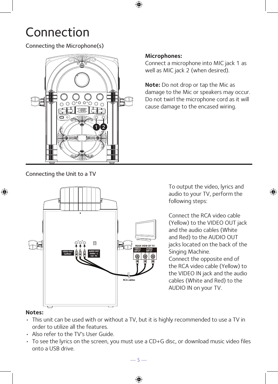 — 5 —ConnectionConnecting the Microphone(s)Microphones:Connect a microphone into MIC jack 1 as well as MIC jack 2 (when desired). Note: Do not drop or tap the Mic as damage to the Mic or speakers may occur. Do not twirl the microphone cord as it will cause damage to the encased wiring.Connecting the Unit to a TVVIDEOINPUT AUDIOINPUTR LRCA cablesVIDEO OUT(yellow)AUDIO OUT(white - Lred - R)REAR VIEW OF TVTo output the video, lyrics and audio to your TV, perform the following steps: Connect the RCA video cable (Yellow) to the VIDEO OUT jack and the audio cables (White and Red) to the AUDIO OUT jacks located on the back of the Singing Machine.Connect the opposite end of the RCA video cable (Yellow) to the VIDEO IN jack and the audio cables (White and Red) to the AUDIO IN on your TV.Notes: •  This unit can be used with or without a TV, but it is highly recommended to use a TV in order to utilize all the features.•  Also refer to the TV’s User Guide. •  To see the lyrics on the screen, you must use a CD+G disc, or download music video files onto a USB drive.uv