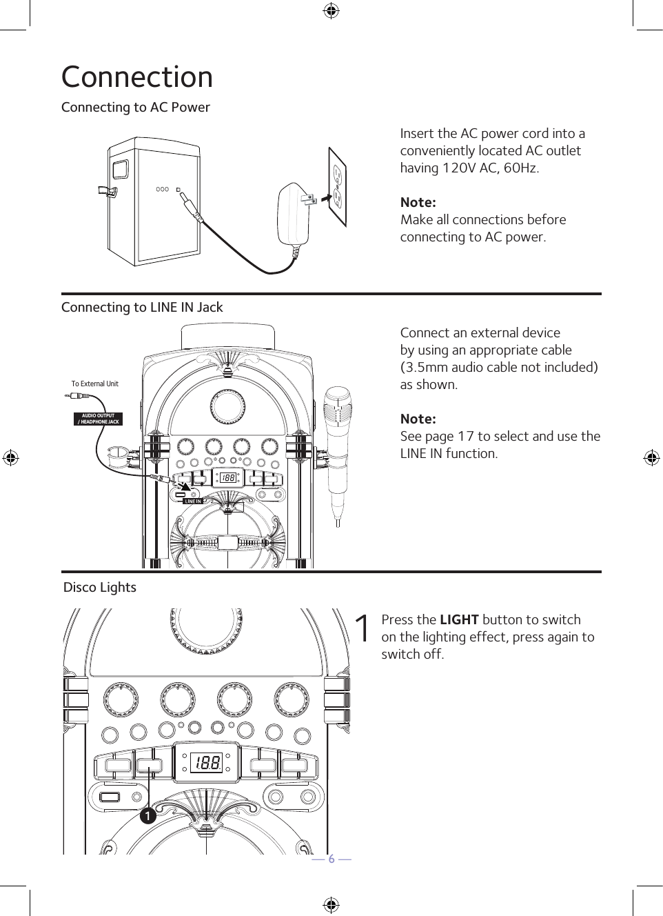 — 6 —ConnectionConnecting to AC PowerConnecting to LINE IN JackInsert the AC power cord into a conveniently located AC outlet having 120V AC, 60Hz. Note: Make all connections before connecting to AC power. Connect an external device by using an appropriate cable (3.5mm audio cable not included) as shown.Note: See page 17 to select and use the LINE IN function.To External UnitAUDIO OUTPUT/ HEADPHONE JACKDisco Lights1  Press the LIGHT button to switch on the lighting effect, press again to switch off.u