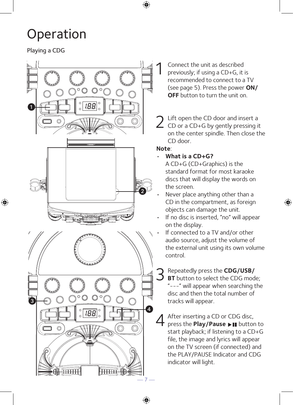 — 7 —OperationPlaying a CDG1 Connect the unit as described previously; if using a CD+G, it is recommended to connect to a TV (see page 5). Press the power ON/OFF button to turn the unit on.  2  Lift open the CD door and insert a CD or a CD+G by gently pressing it on the center spindle. Then close the CD door. Note: •  What is a CD+G?  A CD+G (CD+Graphics) is the standard format for most karaoke discs that will display the words on the screen.•  Never place anything other than a CD in the compartment, as foreign objects can damage the unit.•  If no disc is inserted, “no” will appear on the display.•   If connected to a TV and/or other audio source, adjust the volume of the external unit using its own volume control.3  Repeatedly press the CDG/USB/BT button to select the CDG mode; “---” will appear when searching the disc and then the total number of tracks will appear. 4 After inserting a CD or CDG disc, press the Play/Pause   button to start playback; if listening to a CD+G file, the image and lyrics will appear on the TV screen (if connected) and the PLAY/PAUSE Indicator and CDG indicator will light.uvwx