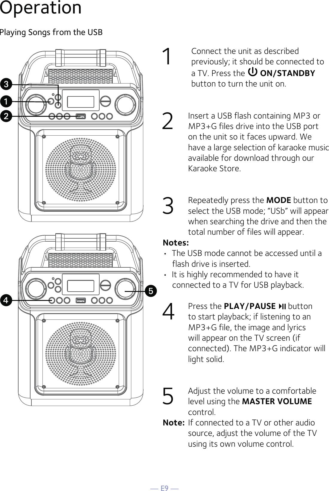 — E9 —Operation1  Connect the unit as described previously; it should be connected to a TV. Press the   ON/STANDBY button to turn the unit on.2  Insert a USB flash containing MP3 or MP3+G files drive into the USB port on the unit so it faces upward. We have a large selection of karaoke music available for download through our Karaoke Store.3  Repeatedly press the MODE button to select the USB mode; “USb” will appear when searching the drive and then the total number of files will appear.Notes: •  The USB mode cannot be accessed until a flash drive is inserted.•  It is highly recommended to have it connected to a TV for USB playback.4 Press the PLAY/PAUSE  button to start playback; if listening to an MP3+G file, the image and lyrics will appear on the TV screen (if connected). The MP3+G indicator will light solid.5  Adjust the volume to a comfortable level using the MASTER VOLUME control. Note:  If connected to a TV or other audio source, adjust the volume of the TV using its own volume control.Playing Songs from the USBuvywx