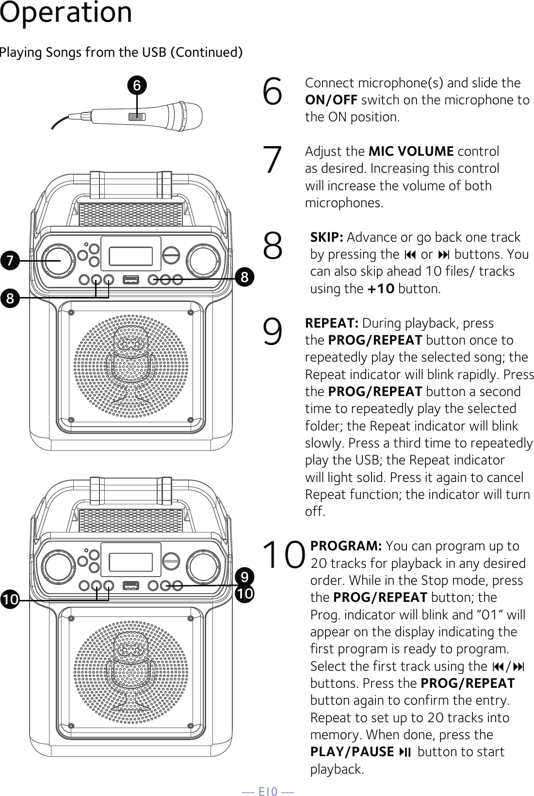 — E10 —6  Connect microphone(s) and slide the ON/OFF switch on the microphone to the ON position.7 Adjust the MIC VOLUME control as desired. Increasing this control will increase the volume of both microphones.8  SKIP: Advance or go back one track by pressing the  or  buttons. You can also skip ahead 10 files/ tracks using the +10 button.  9  REPEAT: During playback, press the PROG/REPEAT button once to repeatedly play the selected song; the Repeat indicator will blink rapidly. Press the PROG/REPEAT button a second time to repeatedly play the selected folder; the Repeat indicator will blink slowly. Press a third time to repeatedly play the USB; the Repeat indicator will light solid. Press it again to cancel Repeat function; the indicator will turn off.10 PROGRAM: You can program up to 20 tracks for playback in any desired order. While in the Stop mode, press the PROG/REPEAT button; the Prog. indicator will blink and ”01” will appear on the display indicating the first program is ready to program. Select the first track using the / buttons. Press the PROG/REPEAT button again to confirm the entry. Repeat to set up to 20 tracks into memory. When done, press the PLAY/PAUSE   button to start playback.Playing Songs from the USB (Continued)OperationUVWXWatat