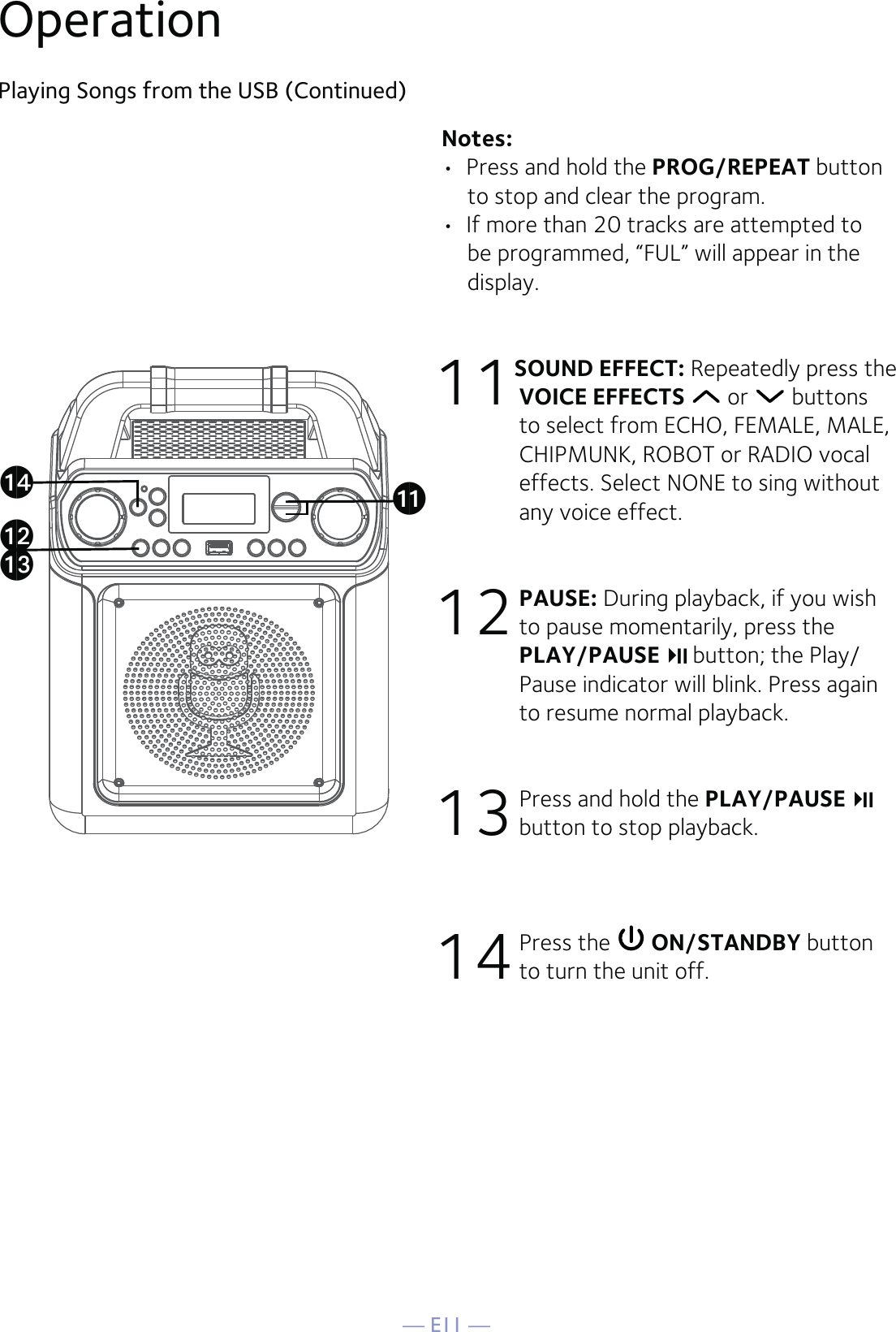 — E11 —Playing Songs from the USB (Continued)Notes:  •  Press and hold the PROG/REPEAT button to stop and clear the program.•  If more than 20 tracks are attempted to be programmed, “FUL” will appear in the display.11 SOUND EFFECT: Repeatedly press the VOICE EFFECTS  or   buttons to select from ECHO, FEMALE, MALE, CHIPMUNK, ROBOT or RADIO vocal effects. Select NONE to sing without any voice effect. 12 PAUSE: During playback, if you wish to pause momentarily, press the PLAY/PAUSE  button; the Play/Pause indicator will blink. Press again to resume normal playback. 13 Press and hold the PLAY/PAUSE  button to stop playback.14 Press the   ON/STANDBY button to turn the unit off.Operationalakanam