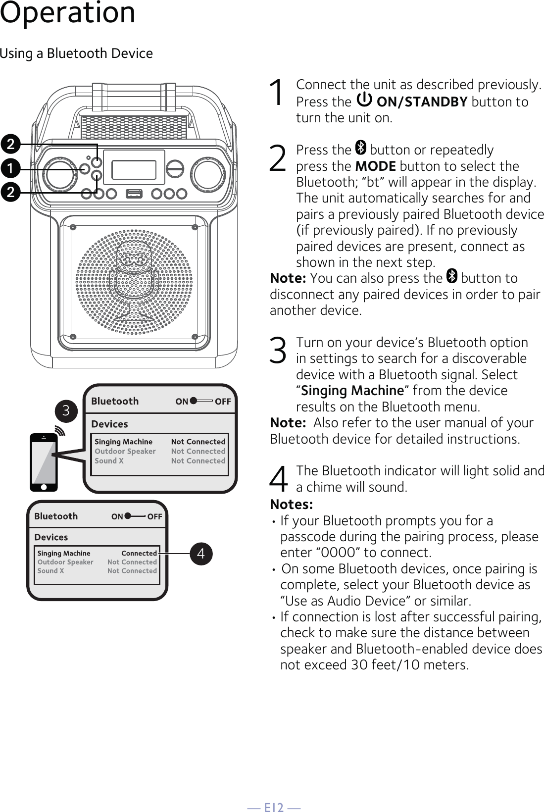 — E12 —OperationUsing a Bluetooth Device1  Connect the unit as described previously. Press the   ON/STANDBY button to turn the unit on.2 Press the   button or repeatedly press the MODE button to select the Bluetooth; “bt” will appear in the display. The unit automatically searches for and pairs a previously paired Bluetooth device (if previously paired). If no previously paired devices are present, connect as shown in the next step.Note: You can also press the   button to disconnect any paired devices in order to pair another device.  3  Turn on your device’s Bluetooth option in settings to search for a discoverable device with a Bluetooth signal. Select “Singing Machine” from the device results on the Bluetooth menu. Note:  Also refer to the user manual of your Bluetooth device for detailed instructions.  4  The Bluetooth indicator will light solid and a chime will sound.Notes: • If your Bluetooth prompts you for a passcode during the pairing process, please enter “0000” to connect. • On some Bluetooth devices, once pairing is complete, select your Bluetooth device as “Use as Audio Device” or similar.• If connection is lost after successful pairing, check to make sure the distance between speaker and Bluetooth-enabled device does not exceed 30 feet/10 meters.34uvv