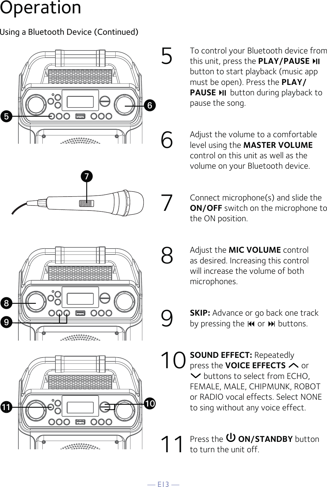 — E13 —OperationUsing a Bluetooth Device (Continued)5  To control your Bluetooth device from this unit, press the PLAY/PAUSE  button to start playback (music app must be open). Press the PLAY/PAUSE   button during playback to pause the song. 6   Adjust the volume to a comfortable level using the MASTER VOLUME control on this unit as well as the volume on your Bluetooth device.  7   Connect microphone(s) and slide the ON/OFF switch on the microphone to the ON position.8  Adjust the MIC VOLUME control as desired. Increasing this control will increase the volume of both microphones.9  SKIP: Advance or go back one track by pressing the  or  buttons.10   SOUND EFFECT: Repeatedly press the VOICE EFFECTS   or  buttons to select from ECHO, FEMALE, MALE, CHIPMUNK, ROBOT or RADIO vocal effects. Select NONE to sing without any voice effect.  11 Press the   ON/STANDBY button to turn the unit off.UWak atyXV