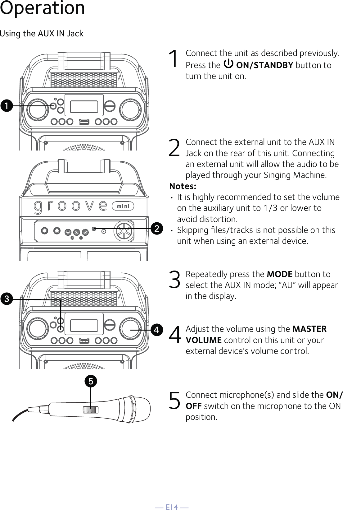 — E14 —OperationUsing the AUX IN Jack1  Connect the unit as described previously. Press the   ON/STANDBY button to turn the unit on.2   Connect the external unit to the AUX IN Jack on the rear of this unit. Connecting an external unit will allow the audio to be played through your Singing Machine.Notes:• It is highly recommended to set the volume on the auxiliary unit to 1/3 or lower to avoid distortion.• Skipping files/tracks is not possible on this unit when using an external device.3 Repeatedly press the MODE button to select the AUX IN mode; “AU” will appear in the display.4 Adjust the volume using the MASTER VOLUME control on this unit or your external device’s volume control.5 Connect microphone(s) and slide the ON/OFF switch on the microphone to the ON position.uxvyw