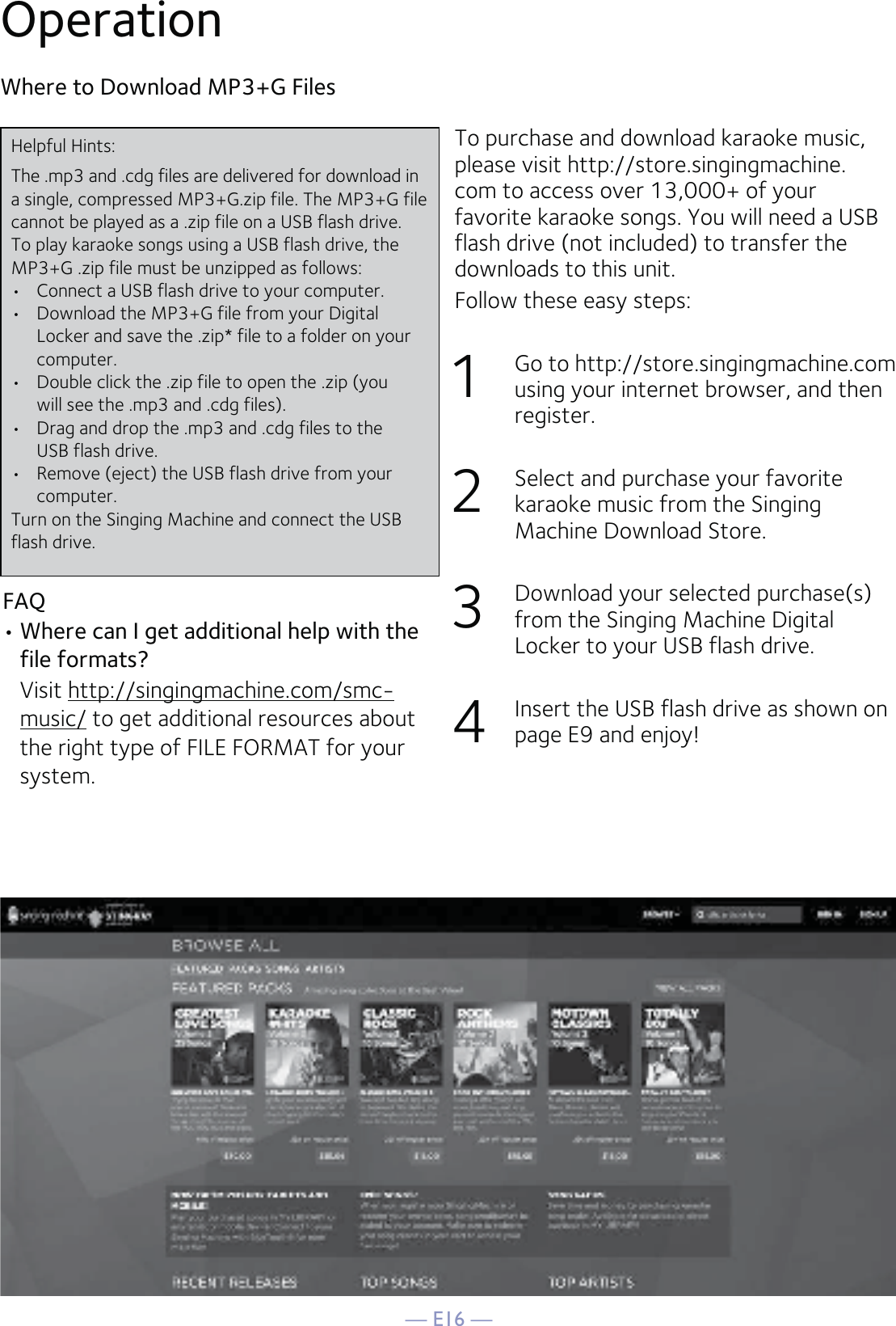 — E16 —OperationTo purchase and download karaoke music, please visit http://store.singingmachine.com to access over 13,000+ of your favorite karaoke songs. You will need a USB flash drive (not included) to transfer the downloads to this unit. Follow these easy steps:1 Go to http://store.singingmachine.com using your internet browser, and then register.2  Select and purchase your favorite karaoke music from the Singing Machine Download Store.3  Download your selected purchase(s) from the Singing Machine Digital Locker to your USB flash drive.4  Insert the USB flash drive as shown on page E9 and enjoy!Where to Download MP3+G FilesFAQ• Where can I get additional help with the file formats? Visit http://singingmachine.com/smc-music/ to get additional resources about the right type of FILE FORMAT for your system.Helpful Hints:The .mp3 and .cdg files are delivered for download in a single, compressed MP3+G.zip file. The MP3+G file cannot be played as a .zip file on a USB flash drive. To play karaoke songs using a USB flash drive, the MP3+G .zip file must be unzipped as follows:•  Connect a USB flash drive to your computer.•  Download the MP3+G file from your Digital  Locker and save the .zip* file to a folder on your computer.•  Double click the .zip file to open the .zip (you  will see the .mp3 and .cdg files).•  Drag and drop the .mp3 and .cdg files to the  USB flash drive.•  Remove (eject) the USB flash drive from your  computer.Turn on the Singing Machine and connect the USB flash drive.