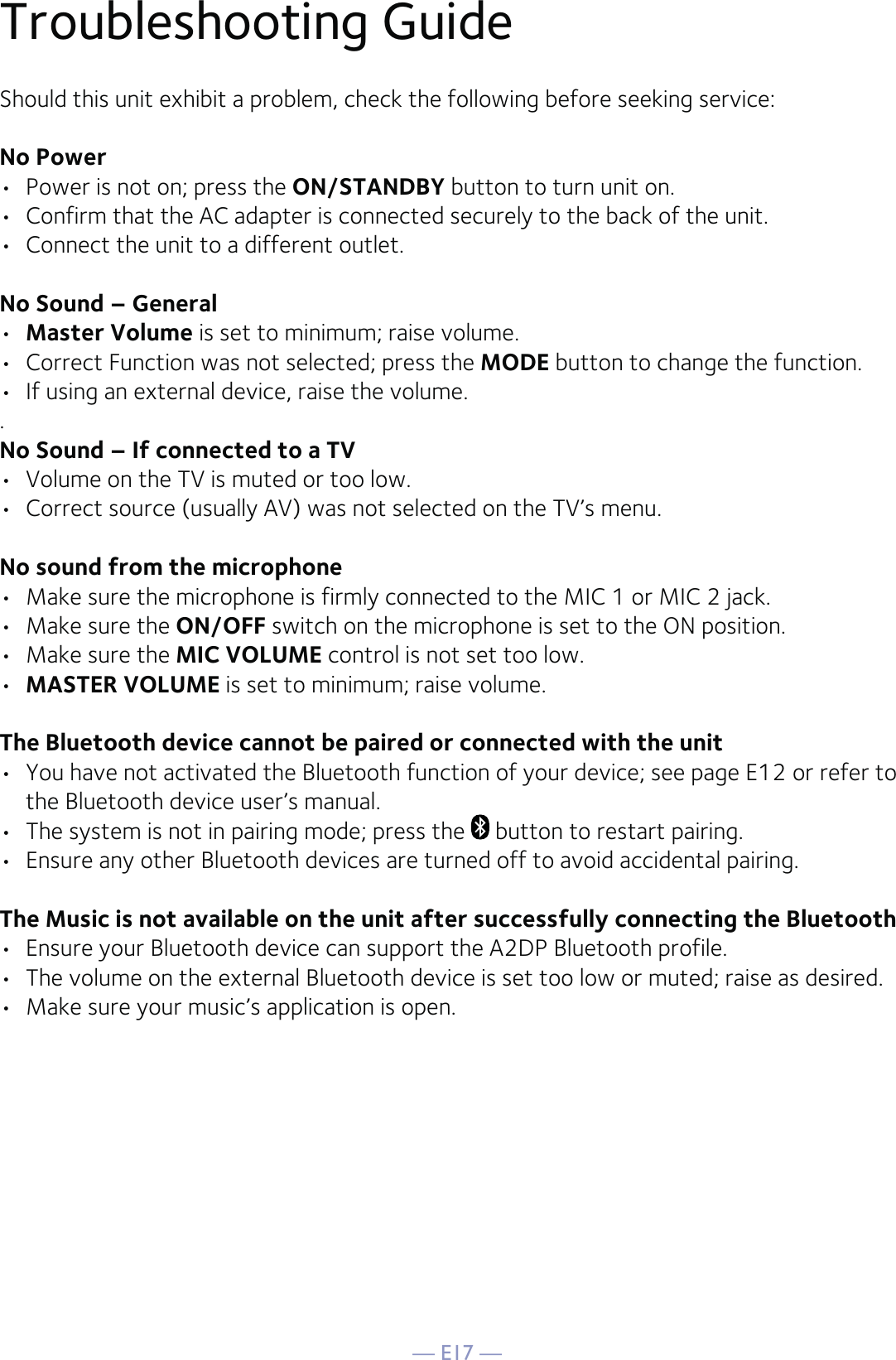 — E17 —Troubleshooting GuideShould this unit exhibit a problem, check the following before seeking service:No Power•  Power is not on; press the ON/STANDBY button to turn unit on.•  Confirm that the AC adapter is connected securely to the back of the unit.•  Connect the unit to a different outlet.No Sound – General•  Master Volume is set to minimum; raise volume.•  Correct Function was not selected; press the MODE button to change the function.•  If using an external device, raise the volume..No Sound – If connected to a TV•  Volume on the TV is muted or too low.•  Correct source (usually AV) was not selected on the TV’s menu.No sound from the microphone•  Make sure the microphone is firmly connected to the MIC 1 or MIC 2 jack.•  Make sure the ON/OFF switch on the microphone is set to the ON position.•  Make sure the MIC VOLUME control is not set too low.•  MASTER VOLUME is set to minimum; raise volume.The Bluetooth device cannot be paired or connected with the unit•  You have not activated the Bluetooth function of your device; see page E12 or refer to the Bluetooth device user’s manual. •  The system is not in pairing mode; press the   button to restart pairing.•  Ensure any other Bluetooth devices are turned off to avoid accidental pairing.The Music is not available on the unit after successfully connecting the Bluetooth•  Ensure your Bluetooth device can support the A2DP Bluetooth profile.•  The volume on the external Bluetooth device is set too low or muted; raise as desired.•  Make sure your music’s application is open.
