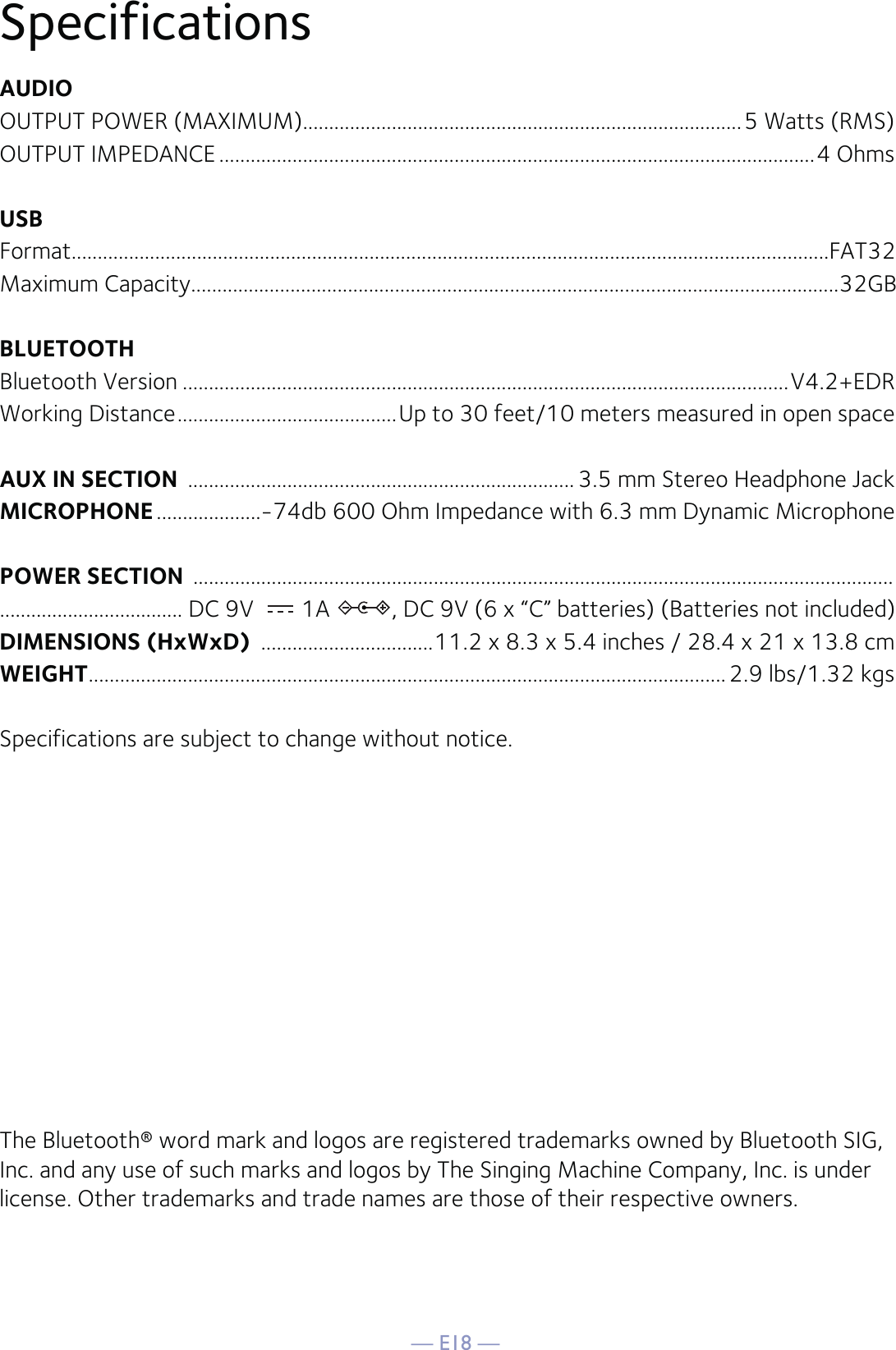 — E18 —SpecificationsAUDIOOUTPUT POWER (MAXIMUM)....................................................................................5 Watts (RMS)OUTPUT IMPEDANCE ..................................................................................................................4 OhmsUSBFormat.................................................................................................................................................FAT32Maximum Capacity............................................................................................................................32GBBLUETOOTHBluetooth Version ....................................................................................................................V4.2+EDRWorking Distance ..........................................Up to 30 feet/10 meters measured in open spaceAUX IN SECTION  .......................................................................... 3.5 mm Stereo Headphone JackMICROPHONE ....................-74db 600 Ohm Impedance with 6.3 mm Dynamic MicrophonePOWER SECTION  ......................................................................................................................................................................... DC 9V  1A  , DC 9V (6 x “C” batteries) (Batteries not included)DIMENSIONS (HxWxD)  .................................11.2 x 8.3 x 5.4 inches / 28.4 x 21 x 13.8 cmWEIGHT ..........................................................................................................................2.9  lbs/1.32 kgsSpecifications are subject to change without notice.The Bluetooth® word mark and logos are registered trademarks owned by Bluetooth SIG, Inc. and any use of such marks and logos by The Singing Machine Company, Inc. is under license. Other trademarks and trade names are those of their respective owners.