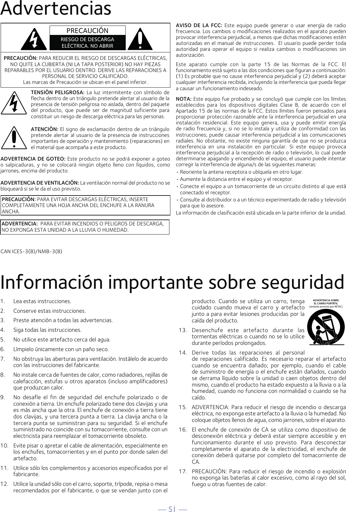 — S1 —AdvertenciasInformación importante sobre seguridad1.  Lea estas instrucciones.2.   Conserve estas instrucciones.3.   Preste atención a todas las advertencias.4.   Siga todas las instrucciones.5.   No utilice este artefacto cerca del agua.6.   Límpielo únicamente con un paño seco.7.   No obstruya las aberturas para ventilación. Instálelo de acuerdo con las instrucciones del fabricante.8.   No instale cerca de fuentes de calor, como radiadores, rejillas de calefacción, estufas u otros aparatos (incluso amplificadores) que produzcan calor.9.   No desafíe el fin de seguridad del enchufe polarizado o de conexión a tierra. Un enchufe polarizado tiene dos clavijas y una es más ancha que la otra. El enchufe de conexión a tierra tiene dos clavijas, y una tercera punta a tierra. La clavija ancha o la tercera punta se suministran para su seguridad. Si el enchufe suministrado no coincide con su tomacorriente, consulte con un electricista para reemplazar el tomacorriente obsoleto.10.   Evite pisar o apretar el cable de alimentación, especialmente en los enchufes, tomacorrientes y en el punto por donde salen del artefacto.11.   Utilice sólo los complementos y accesorios especificados por el fabricante.12.   Utilice la unidad sólo con el carro, soporte, trípode, repisa o mesa recomendados por el fabricante, o que se vendan junto con el producto. Cuando se utiliza un carro, tenga cuidado cuando mueva el carro y artefacto junto a para evitar lesiones producidas por la caída del producto.13.   Desenchufe este artefacto durante las tormentas eléctricas o cuando no se lo utilice durante períodos prolongados.14.   Derive todas las reparaciones al personal de reparaciones calificado. Es necesario reparar el artefacto cuando se encuentra dañado; por ejemplo, cuando el cable de suministro de energía o el enchufe están dañados, cuando se derrama líquido sobre la unidad o caen objetos dentro del mismo, cuando el producto ha estado expuesto a la lluvia o a la humedad, cuando no funciona con normalidad o cuando se ha caído.15.   ADVERTENCIA: Para reducir el riesgo de incendio o descarga eléctrica, no exponga este artefacto a la lluvia o la humedad. No coloque objetos llenos de agua, como jarrones, sobre el aparato.16.   El enchufe de conexión de CA se utiliza como dispositivo de desconexión eléctrica y deberá estar siempre accesible y en funcionamiento durante el uso previsto. Para desconectar completamente el aparato de la electricidad, el enchufe de conexión deberá quitarse por completo del tomacorriente de CA.17.   PRECAUCIÓN: Para reducir el riesgo de incendio o explosión no exponga las baterías al calor excesivo, como al rayo del sol, fuego u otras fuentes de calor.ADVERTENCIA SOBREEL CARRO PORTÁTIL (símbolo provisto por RETAC)PRECAUCIÓN: PARA REDUCIR EL RIESGO DE DESCARGAS ELÉCTRICAS, NO QUITE LA CUBIERTA (NI LA TAPA POSTERIOR) NO HAY PIEZAS REPARABLES POR EL USUARIO DENTRO. DERIVE LAS REPARACIONES A PERSONAL DE SERVICIO CALIFICADO. Las marcas de Precaución se ubican en el panel inferior.TENSIÓN PELIGROSA: La luz intermitente con símbolo de flecha dentro de un triángulo pretende alertar al usuario de la presencia de tensión peligrosa no aislada, dentro del paquete del producto, que puede ser de magnitud suficiente para constituir un riesgo de descarga eléctrica para las personas.ADVERTENCIA:  PARA EVITAR INCENDIOS O PELIGROS DE DESCARGA, NO EXPONGA ESTA UNIDAD A LA LLUVIA O HUMEDAD.ATENCIÓN: El signo de exclamación dentro de un triángulo pretende alertar al usuario de la presencia de instrucciones importantes de operación y mantenimiento (reparaciones) en el material que acompaña a este producto.AVISO DE LA FCC: Este equipo puede generar o usar energía de radio frecuencia. Los cambios o modificaciones realizados en el aparato pueden provocar interferencia perjudicial, a menos que dichas modificaciones estén autorizadas en el manual de instrucciones.  El usuario puede perder toda autoridad para operar el equipo si realiza cambios o modificaciones sin autorización.Este aparato cumple con la parte 15 de las Normas de la FCC. El funcionamiento está sujeto a las dos condiciones que figuran a continuación: (1) Es probable que no cause interferencia perjudicial y (2) deberá aceptar cualquier interferencia recibida, incluyendo la interferencia que pueda llegar a causar un funcionamiento indeseado.NOTA: Este equipo fue probado y se concluyó que cumple con los límites establecidos para los dispositivos digitales Clase B, de acuerdo con el Apartado 15 de las normas de la FCC. Estos límites fueron pensados para proporcionar protección razonable ante la interferencia perjudicial en una instalación residencial. Este equipo genera, usa y puede emitir energía de radio frecuencia y, si no se lo instala y utiliza de conformidad con las instrucciones, puede causar interferencia perjudicial a las comunicaciones radiales. No obstante, no existe ninguna garantía de que no se produzca interferencia en una instalación en particular. Si este equipo provoca interferencia perjudicial a la recepción de radio o televisión, lo cual puede determinarse apagando y encendiendo el equipo, el usuario puede intentar corregir la interferencia de alguna/s de las siguientes maneras:• Reoriente la antena receptora o ubíquela en otro lugar.• Aumente la distancia entre el equipo y el receptor.• Conecte el equipo a un tomacorriente de un circuito distinto al que está conectado el receptor.• Consulte al distribuidor o a un técnico experimentado de radio y televisión para que lo asesore.La información de clasificación está ubicada en la parte inferior de la unidad.ADVERTENCIA DE GOTEO: Este producto no se podrá exponer a goteo o salpicaduras, y no se colocará ningún objeto lleno con líquidos, como jarrones, encima del producto.ADVERTENCIA DE VENTILACIÓN: La ventilación normal del producto no se bloqueará si se le da el uso previsto.CAN ICES-3(B)/NMB-3(B)PRECAUCIÓNRIESGO DE DESCARGA ELÉCTRICA. NO ABRIRPRECAUCIÓN: PARA EVITAR DESCARGAS ELÉCTRICAS, INSERTE COMPLETAMENTE UNA HOJA ANCHA DEL ENCHUFE A LA RANURA ANCHA.