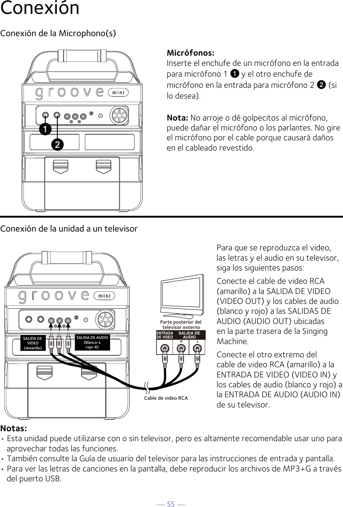 — S5 —Conexión Conexión de la Microphono(s)Micrófonos:Inserte el enchufe de un micrófono en la entrada para micrófono 1 u y el otro enchufe de micrófono en la entrada para micrófono 2 v (si lo desea). Nota: No arroje o dé golpecitos al micrófono, puede dañar el micrófono o los parlantes. No gire el micrófono por el cable porque causará daños en el cableado revestido.Conexión de la unidad a un televisorENTRADADE VIDEOSALIDA DEAUDIORLCable de video RCASALIDA DE VIDEO(Amarillo)SALIDA DE AUDIO(Blanco-Lrojo-R)Parte posterior del televisor externoPara que se reproduzca el video, las letras y el audio en su televisor, siga los siguientes pasos:Conecte el cable de video RCA (amarillo) a la SALIDA DE VIDEO (VIDEO OUT) y los cables de audio (blanco y rojo) a las SALIDAS DE AUDIO (AUDIO OUT) ubicadas en la parte trasera de la Singing Machine.Conecte el otro extremo del cable de video RCA (amarillo) a la ENTRADA DE VIDEO (VIDEO IN) y los cables de audio (blanco y rojo) a la ENTRADA DE AUDIO (AUDIO IN) de su televisor.Notas: • Esta unidad puede utilizarse con o sin televisor, pero es altamente recomendable usar uno para aprovechar todas las funciones. • También consulte la Guía de usuario del televisor para las instrucciones de entrada y pantalla.• Para ver las letras de canciones en la pantalla, debe reproducir los archivos de MP3+G a través del puerto USB.vu