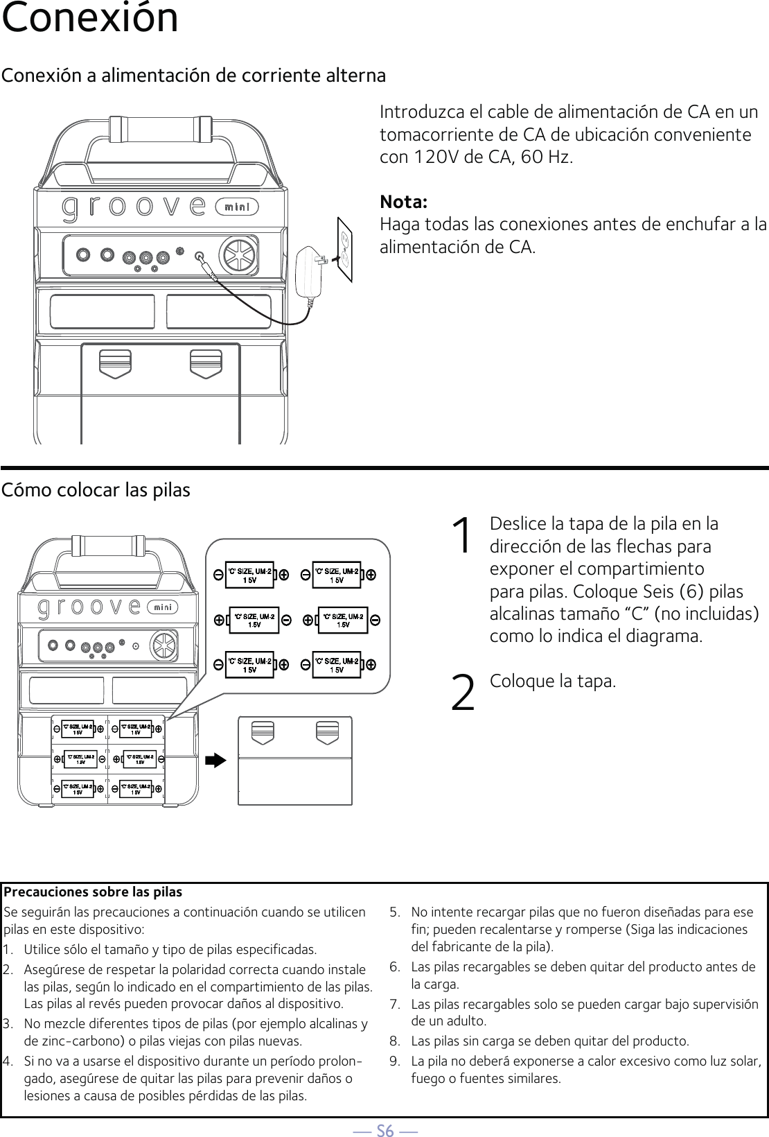 — S6 —Conexión Conexión a alimentación de corriente alternaIntroduzca el cable de alimentación de CA en un tomacorriente de CA de ubicación conveniente con 120V de CA, 60 Hz. Nota: Haga todas las conexiones antes de enchufar a la alimentación de CA.Cómo colocar las pilas1  Deslice la tapa de la pila en la dirección de las flechas para exponer el compartimiento para pilas. Coloque Seis (6) pilas alcalinas tamaño “C” (no incluidas) como lo indica el diagrama.2  Coloque la tapa.Precauciones sobre las pilasSe seguirán las precauciones a continuación cuando se utilicen pilas en este dispositivo:1.   Utilice sólo el tamaño y tipo de pilas especificadas.2.   Asegúrese de respetar la polaridad correcta cuando instale las pilas, según lo indicado en el compartimiento de las pilas. Las pilas al revés pueden provocar daños al dispositivo.3.   No mezcle diferentes tipos de pilas (por ejemplo alcalinas y de zinc-carbono) o pilas viejas con pilas nuevas.4.   Si no va a usarse el dispositivo durante un período prolon-gado, asegúrese de quitar las pilas para prevenir daños o lesiones a causa de posibles pérdidas de las pilas.5.   No intente recargar pilas que no fueron diseñadas para ese fin; pueden recalentarse y romperse (Siga las indicaciones del fabricante de la pila).6.   Las pilas recargables se deben quitar del producto antes de la carga.7.   Las pilas recargables solo se pueden cargar bajo supervisión de un adulto.8.   Las pilas sin carga se deben quitar del producto.9.   La pila no deberá exponerse a calor excesivo como luz solar, fuego o fuentes similares.