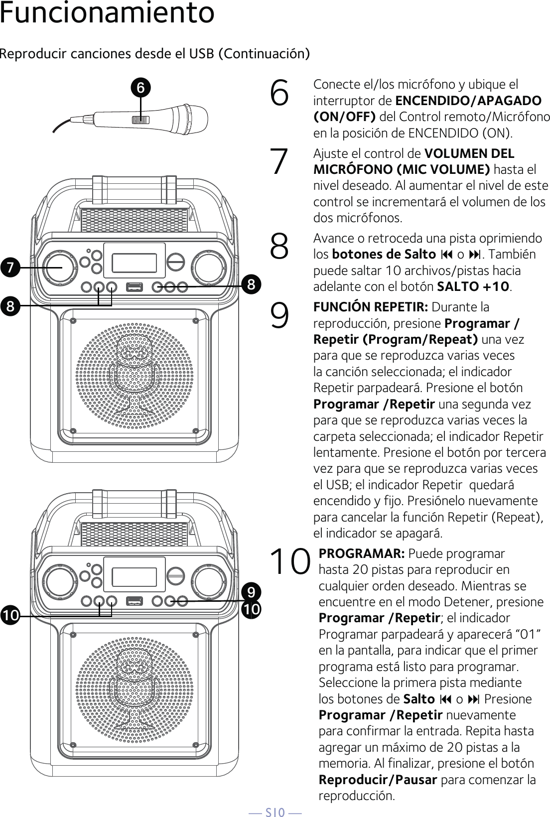 — S10 —6  Conecte el/los micrófono y ubique el interruptor de ENCENDIDO/APAGADO (ON/OFF) del Control remoto/Micrófono en la posición de ENCENDIDO (ON).7  Ajuste el control de VOLUMEN DEL MICRÓFONO (MIC VOLUME) hasta el nivel deseado. Al aumentar el nivel de este control se incrementará el volumen de los dos micrófonos.8  Avance o retroceda una pista oprimiendo los botones de Salto  o . También puede saltar 10 archivos/pistas hacia adelante con el botón SALTO +10.  9  FUNCIÓN REPETIR: Durante la reproducción, presione Programar /Repetir (Program/Repeat) una vez para que se reproduzca varias veces la canción seleccionada; el indicador Repetir parpadeará. Presione el botón Programar /Repetir una segunda vez para que se reproduzca varias veces la carpeta seleccionada; el indicador Repetir lentamente. Presione el botón por tercera vez para que se reproduzca varias veces el USB; el indicador Repetir  quedará encendido y fijo. Presiónelo nuevamente para cancelar la función Repetir (Repeat), el indicador se apagará.10 PROGRAMAR: Puede programar hasta 20 pistas para reproducir en cualquier orden deseado. Mientras se encuentre en el modo Detener, presione Programar /Repetir; el indicador Programar parpadeará y aparecerá “01” en la pantalla, para indicar que el primer programa está listo para programar. Seleccione la primera pista mediante los botones de Salto  o  Presione Programar /Repetir nuevamente para confirmar la entrada. Repita hasta agregar un máximo de 20 pistas a la memoria. Al finalizar, presione el botón Reproducir/Pausar para comenzar la reproducción.Reproducir canciones desde el USB (Continuación)FuncionamientoUVWXWatat