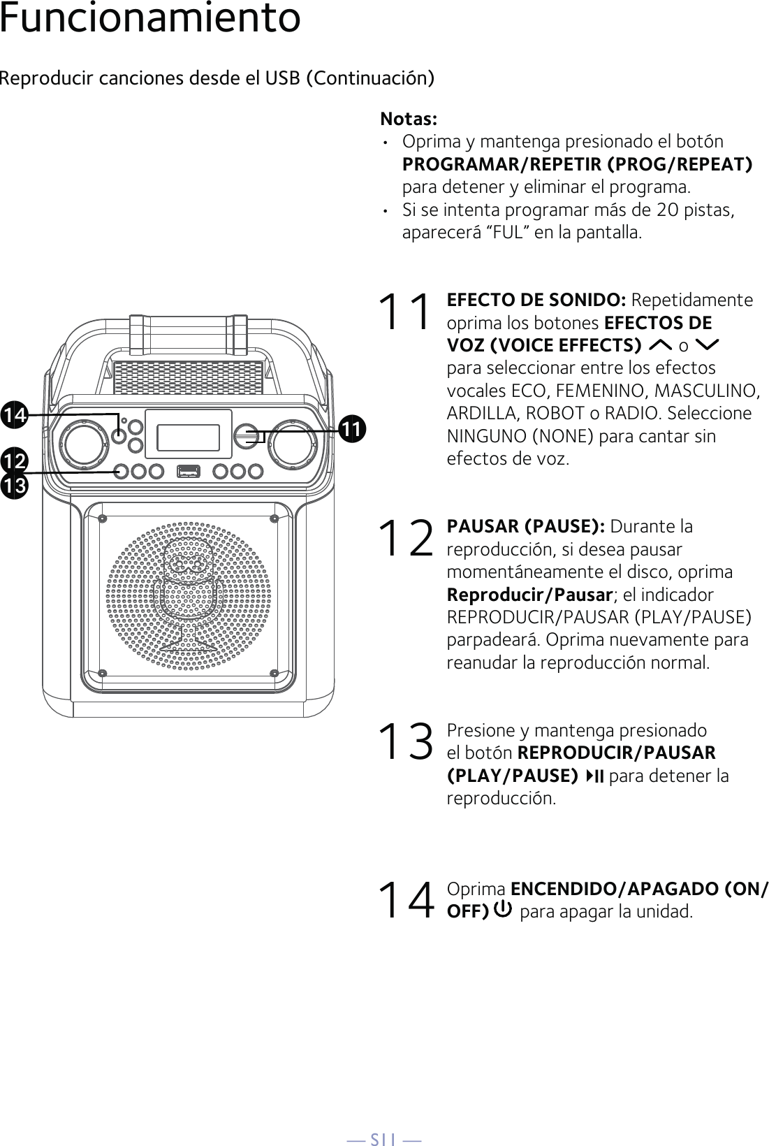 — S11 —Reproducir canciones desde el USB (Continuación)Notas:  •  Oprima y mantenga presionado el botón PROGRAMAR/REPETIR (PROG/REPEAT) para detener y eliminar el programa.•  Si se intenta programar más de 20 pistas, aparecerá “FUL” en la pantalla. 11  EFECTO DE SONIDO: Repetidamente oprima los botones EFECTOS DE VOZ (VOICE EFFECTS)  o   para seleccionar entre los efectos vocales ECO, FEMENINO, MASCULINO, ARDILLA, ROBOT o RADIO. Seleccione NINGUNO (NONE) para cantar sin efectos de voz. 12 PAUSAR (PAUSE): Durante la reproducción, si desea pausar momentáneamente el disco, oprima Reproducir/Pausar; el indicador REPRODUCIR/PAUSAR (PLAY/PAUSE) parpadeará. Oprima nuevamente para reanudar la reproducción normal. 13  Presione y mantenga presionado el botón REPRODUCIR/PAUSAR (PLAY/PAUSE)  para detener la reproducción.14 Oprima ENCENDIDO/APAGADO (ON/OFF)  para apagar la unidad.Funcionamientoalakanam