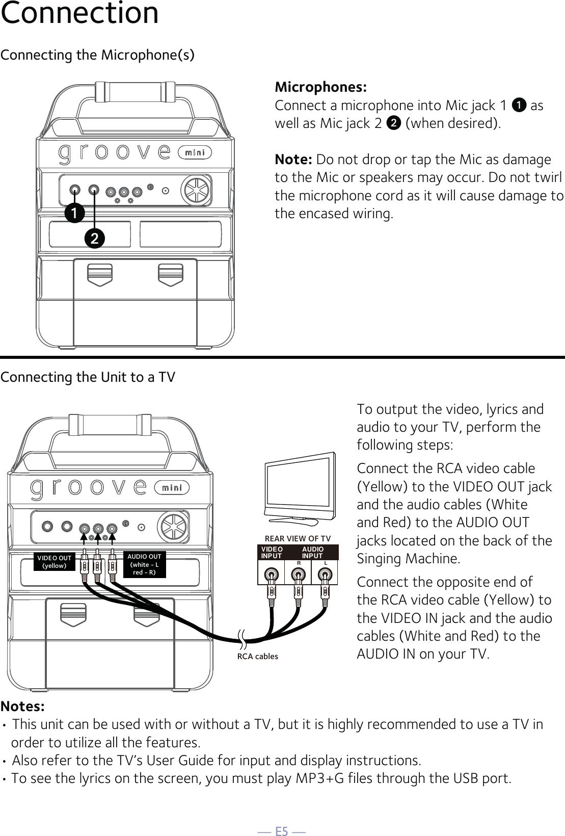 — E5 —ConnectionConnecting the Microphone(s)Microphones:Connect a microphone into Mic jack 1 u as well as Mic jack 2 v (when desired). Note: Do not drop or tap the Mic as damage to the Mic or speakers may occur. Do not twirl the microphone cord as it will cause damage to the encased wiring.Connecting the Unit to a TVVIDEOINPUT AUDIOINPUTRLRCA cablesVIDEO OUT(yellow)AUDIO OUT(white - Lred - R)REAR VIEW OF TVTo output the video, lyrics and audio to your TV, perform the following steps: Connect the RCA video cable (Yellow) to the VIDEO OUT jack and the audio cables (White and Red) to the AUDIO OUT jacks located on the back of the Singing Machine.Connect the opposite end of the RCA video cable (Yellow) to the VIDEO IN jack and the audio cables (White and Red) to the AUDIO IN on your TV.Notes: • This unit can be used with or without a TV, but it is highly recommended to use a TV in order to utilize all the features.• Also refer to the TV’s User Guide for input and display instructions. • To see the lyrics on the screen, you must play MP3+G files through the USB port.vu