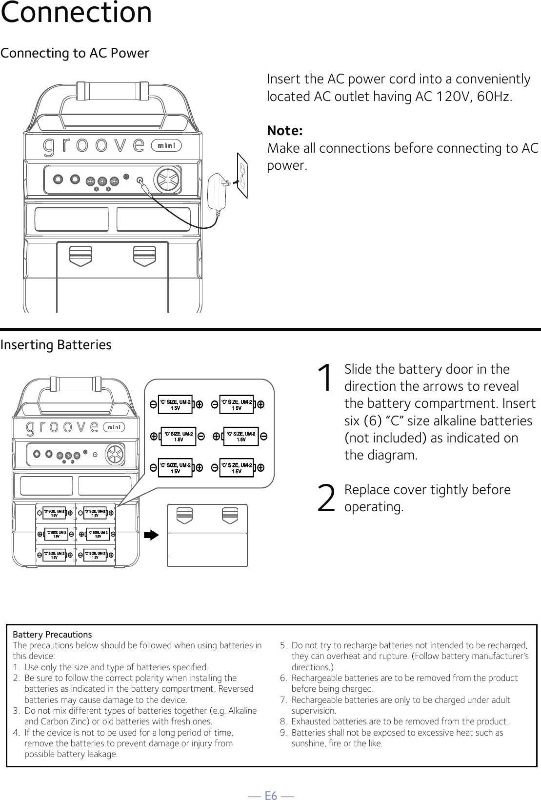 — E6 —ConnectionConnecting to AC PowerInsert the AC power cord into a conveniently located AC outlet having AC 120V, 60Hz. Note: Make all connections before connecting to AC power. Inserting Batteries1  Slide the battery door in the direction the arrows to reveal the battery compartment. Insert six (6) “C” size alkaline batteries (not included) as indicated on the diagram. 2   Replace cover tightly before operating.Battery PrecautionsThe precautions below should be followed when using batteries inthis device:1.  Use only the size and type of batteries specified.2.  Be sure to follow the correct polarity when installing thebatteries as indicated in the battery compartment. Reversedbatteries may cause damage to the device.3.  Do not mix different types of batteries together (e.g. Alkalineand Carbon Zinc) or old batteries with fresh ones.4.  If the device is not to be used for a long period of time,remove the batteries to prevent damage or injury frompossible battery leakage.5.  Do not try to recharge batteries not intended to be recharged,they can overheat and rupture. (Follow battery manufacturer’sdirections.)6.  Rechargeable batteries are to be removed from the productbefore being charged.7. Rechargeable batteries are only to be charged under adultsupervision.8.  Exhausted batteries are to be removed from the product.9.  Batteries shall not be exposed to excessive heat such assunshine, fire or the like.