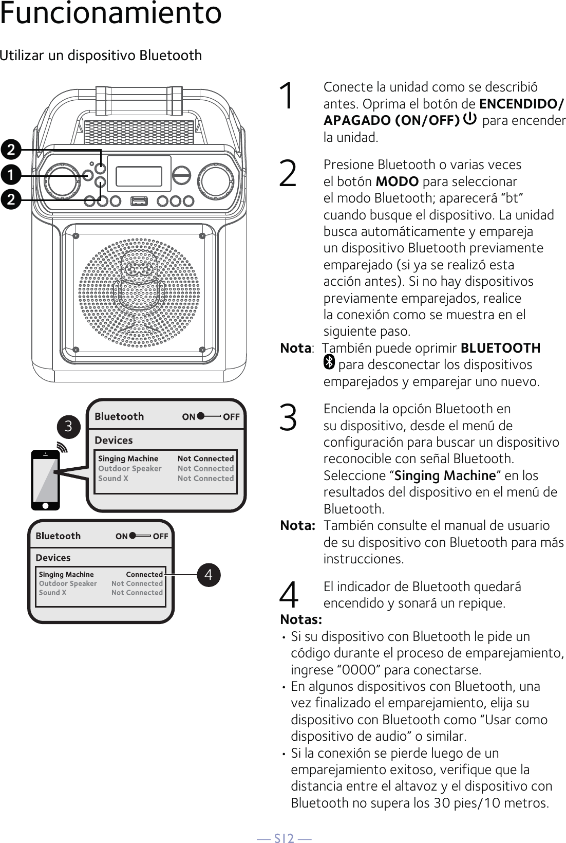 — S12 —FuncionamientoUtilizar un dispositivo Bluetooth1  Conecte la unidad como se describió antes. Oprima el botón de ENCENDIDO/APAGADO (ON/OFF)  para encender la unidad.   2  Presione Bluetooth o varias veces el botón MODO para seleccionar el modo Bluetooth; aparecerá “bt” cuando busque el dispositivo. La unidad busca automáticamente y empareja un dispositivo Bluetooth previamente emparejado (si ya se realizó esta acción antes). Si no hay dispositivos previamente emparejados, realice la conexión como se muestra en el siguiente paso.Nota:  También puede oprimir BLUETOOTH  para desconectar los dispositivos emparejados y emparejar uno nuevo. 3  Encienda la opción Bluetooth en su dispositivo, desde el menú de configuración para buscar un dispositivo reconocible con señal Bluetooth. Seleccione “Singing Machine” en los resultados del dispositivo en el menú de Bluetooth. Nota:  También consulte el manual de usuario de su dispositivo con Bluetooth para más instrucciones. 4  El indicador de Bluetooth quedará encendido y sonará un repique.Notas: • Si su dispositivo con Bluetooth le pide un código durante el proceso de emparejamiento, ingrese “0000” para conectarse. • En algunos dispositivos con Bluetooth, una vez finalizado el emparejamiento, elija su dispositivo con Bluetooth como “Usar como dispositivo de audio” o similar.• Si la conexión se pierde luego de un emparejamiento exitoso, verifique que la distancia entre el altavoz y el dispositivo con Bluetooth no supera los 30 pies/10 metros.34uvv