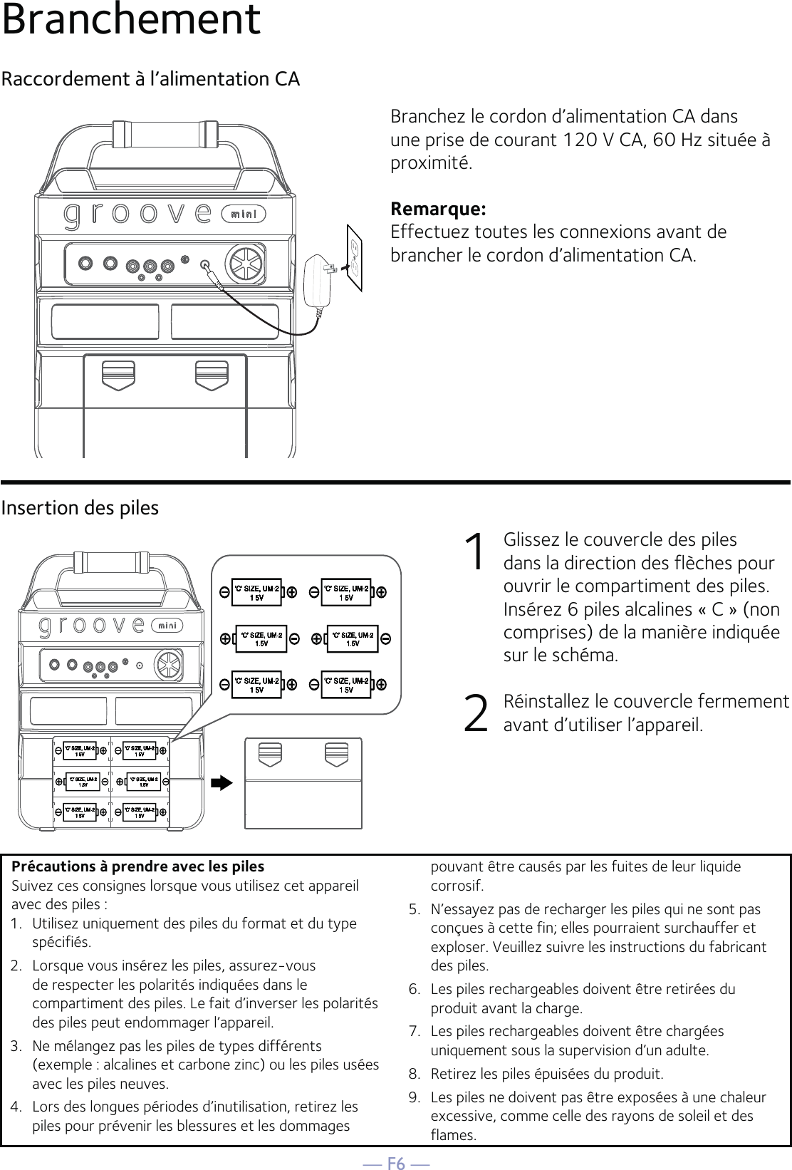 — F6 —Branchement Raccordement à l’alimentation CABranchez le cordon d’alimentation CA dans une prise de courant 120 V CA, 60 Hz située à proximité.Remarque:Effectuez toutes les connexions avant de brancher le cordon d’alimentation CA. Insertion des piles1    Glissez le couvercle des piles dans la direction des flèches pour ouvrir le compartiment des piles. Insérez 6 piles alcalines « C » (non comprises) de la manière indiquée sur le schéma.2  Réinstallez le couvercle fermement avant d’utiliser l’appareil.Précautions à prendre avec les pilesSuivez ces consignes lorsque vous utilisez cet appareil avec des piles :1.   Utilisez uniquement des piles du format et du type spécifiés.2.   Lorsque vous insérez les piles, assurez-vous de respecter les polarités indiquées dans le compartiment des piles. Le fait d’inverser les polarités des piles peut endommager l’appareil.3.   Ne mélangez pas les piles de types différents (exemple : alcalines et carbone zinc) ou les piles usées avec les piles neuves.4.   Lors des longues périodes d’inutilisation, retirez les piles pour prévenir les blessures et les dommages pouvant être causés par les fuites de leur liquide corrosif.5.   N’essayez pas de recharger les piles qui ne sont pas conçues à cette fin; elles pourraient surchauffer et exploser. Veuillez suivre les instructions du fabricant des piles.6.   Les piles rechargeables doivent être retirées du produit avant la charge.7.   Les piles rechargeables doivent être chargées uniquement sous la supervision d’un adulte.8.   Retirez les piles épuisées du produit.9.   Les piles ne doivent pas être exposées à une chaleur excessive, comme celle des rayons de soleil et des flames.