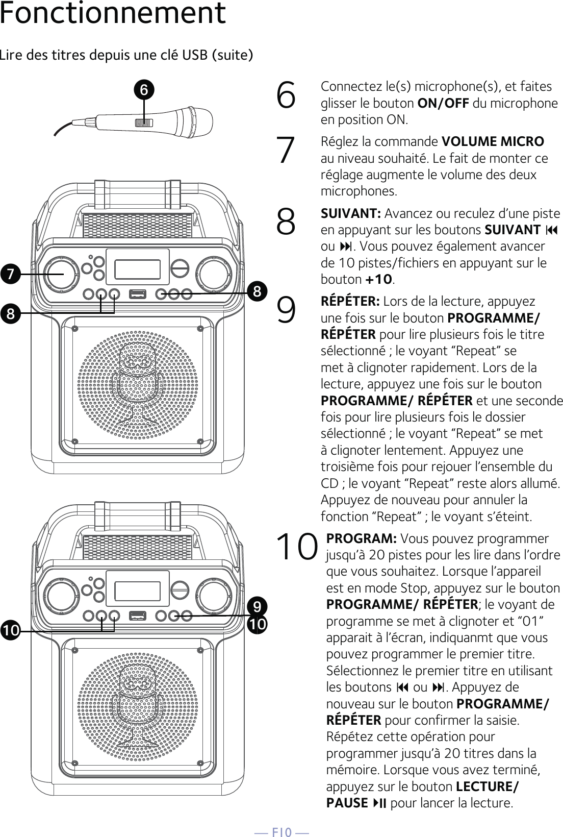 — F10 —6  Connectez le(s) microphone(s), et faites glisser le bouton ON/OFF du microphone en position ON.7  Réglez la commande VOLUME MICRO au niveau souhaité. Le fait de monter ce réglage augmente le volume des deux microphones.8  SUIVANT: Avancez ou reculez d’une piste en appuyant sur les boutons SUIVANT  ou . Vous pouvez également avancer de 10 pistes/fichiers en appuyant sur le bouton +10. 9  RÉPÉTER: Lors de la lecture, appuyez une fois sur le bouton PROGRAMME/ RÉPÉTER pour lire plusieurs fois le titre sélectionné ; le voyant “Repeat” se met à clignoter rapidement. Lors de la lecture, appuyez une fois sur le bouton PROGRAMME/ RÉPÉTER et une seconde fois pour lire plusieurs fois le dossier sélectionné ; le voyant “Repeat” se met à clignoter lentement. Appuyez une troisième fois pour rejouer l’ensemble du CD ; le voyant “Repeat” reste alors allumé. Appuyez de nouveau pour annuler la fonction “Repeat” ; le voyant s’éteint. 10 PROGRAM: Vous pouvez programmer jusqu’à 20 pistes pour les lire dans l’ordre que vous souhaitez. Lorsque l’appareil est en mode Stop, appuyez sur le bouton PROGRAMME/ RÉPÉTER; le voyant de programme se met à clignoter et “01” apparait à l’écran, indiquanmt que vous pouvez programmer le premier titre. Sélectionnez le premier titre en utilisant les boutons  ou . Appuyez de nouveau sur le bouton PROGRAMME/ RÉPÉTER pour confirmer la saisie. Répétez cette opération pour programmer jusqu’à 20 titres dans la mémoire. Lorsque vous avez terminé, appuyez sur le bouton LECTURE/PAUSEpour lancer la lecture. Lire des titres depuis une clé USB (suite)FonctionnementUVWXWatat