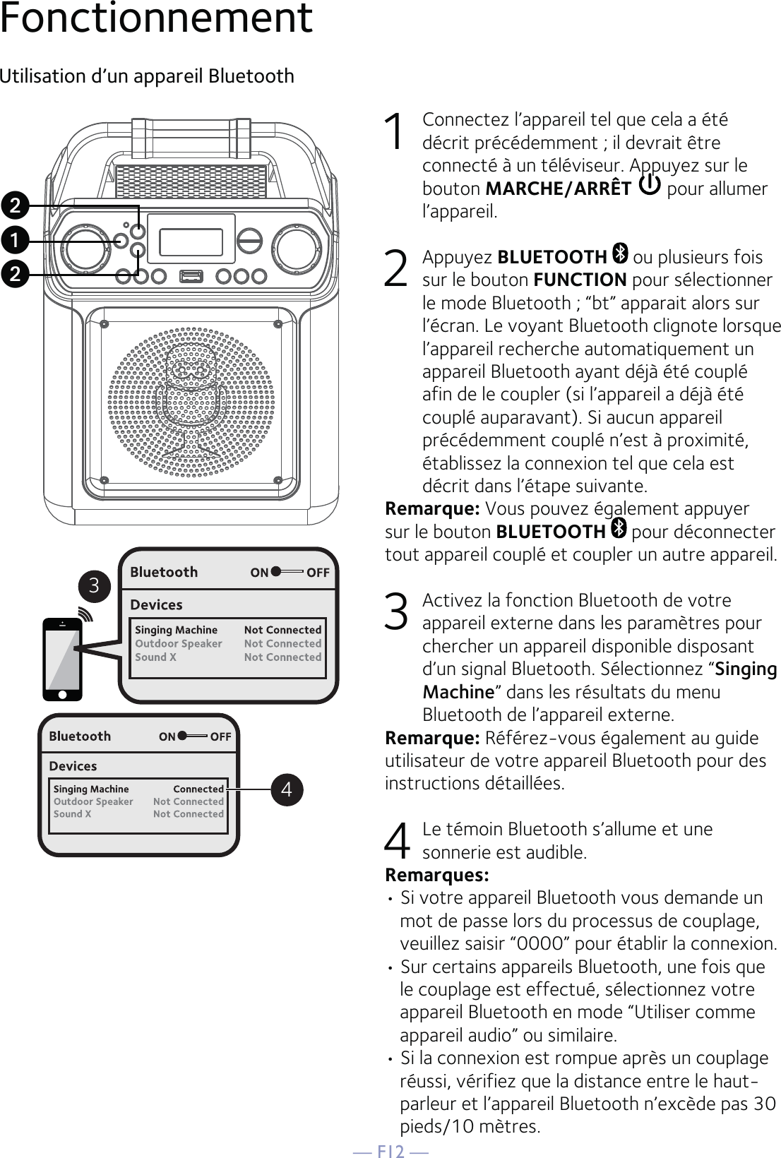 — F12 —FonctionnementUtilisation d’un appareil Bluetooth1  Connectez l’appareil tel que cela a été décrit précédemment ; il devrait être connecté à un téléviseur. Appuyez sur le bouton MARCHE/ARRÊT  pour allumer l’appareil. 2 Appuyez BLUETOOTH   ou plusieurs fois sur le bouton FUNCTION pour sélectionner le mode Bluetooth ; “bt” apparait alors sur l’écran. Le voyant Bluetooth clignote lorsque l’appareil recherche automatiquement un appareil Bluetooth ayant déjà été couplé afin de le coupler (si l’appareil a déjà été couplé auparavant). Si aucun appareil précédemment couplé n’est à proximité, établissez la connexion tel que cela est décrit dans l’étape suivante.Remarque: Vous pouvez également appuyer sur le bouton BLUETOOTH   pour déconnecter tout appareil couplé et coupler un autre appareil. 3  Activez la fonction Bluetooth de votre appareil externe dans les paramètres pour chercher un appareil disponible disposant d’un signal Bluetooth. Sélectionnez “Singing Machine” dans les résultats du menu Bluetooth de l’appareil externe. Remarque: Référez-vous également au guide utilisateur de votre appareil Bluetooth pour des instructions détaillées.     4  Le témoin Bluetooth s’allume et une sonnerie est audible.Remarques: • Si votre appareil Bluetooth vous demande un mot de passe lors du processus de couplage, veuillez saisir “0000” pour établir la connexion. • Sur certains appareils Bluetooth, une fois que le couplage est effectué, sélectionnez votre appareil Bluetooth en mode “Utiliser comme appareil audio” ou similaire.• Si la connexion est rompue après un couplage réussi, vérifiez que la distance entre le haut-parleur et l’appareil Bluetooth n’excède pas 30 pieds/10 mètres.34uvv