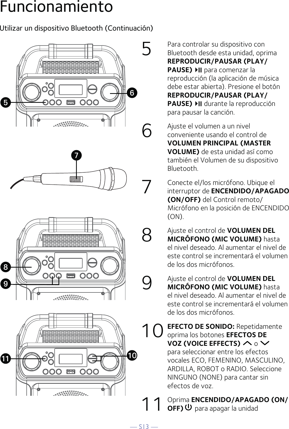 — S13 —FuncionamientoUtilizar un dispositivo Bluetooth (Continuación)5  Para controlar su dispositivo con Bluetooth desde esta unidad, oprima REPRODUCIR/PAUSAR (PLAY/PAUSE)para comenzar la reproducción (la aplicación de música debe estar abierta). Presione el botón REPRODUCIR/PAUSAR (PLAY/PAUSE)durante la reproducción para pausar la canción.6   Ajuste el volumen a un nivel conveniente usando el control de VOLUMEN PRINCIPAL (MASTER VOLUME) de esta unidad así como también el Volumen de su dispositivo Bluetooth.   7   Conecte el/los micrófono. Ubique el interruptor de ENCENDIDO/APAGADO (ON/OFF) del Control remoto/Micrófono en la posición de ENCENDIDO (ON).8   Ajuste el control de VOLUMEN DEL MICRÓFONO (MIC VOLUME) hasta el nivel deseado. Al aumentar el nivel de este control se incrementará el volumen de los dos micrófonos.9  Ajuste el control de VOLUMEN DEL MICRÓFONO (MIC VOLUME) hasta el nivel deseado. Al aumentar el nivel de este control se incrementará el volumen de los dos micrófonos.10   EFECTO DE SONIDO: Repetidamente oprima los botones EFECTOS DE VOZ (VOICE EFFECTS)  o   para seleccionar entre los efectos vocales ECO, FEMENINO, MASCULINO, ARDILLA, ROBOT o RADIO. Seleccione NINGUNO (NONE) para cantar sin efectos de voz.  11 Oprima ENCENDIDO/APAGADO (ON/OFF)  para apagar la unidadUWak atyXV