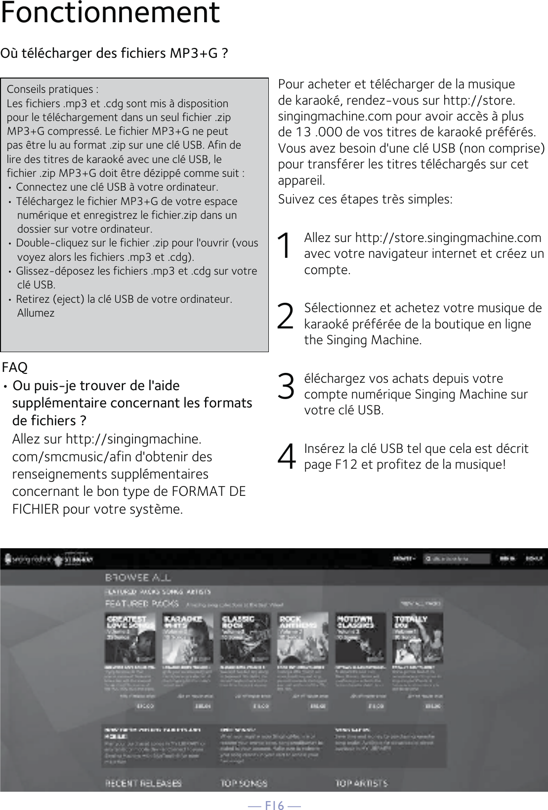 — F16 —FonctionnementPour acheter et télécharger de la musique de karaoké, rendez-vous sur http://store. singingmachine.com pour avoir accès à plus de 13 .000 de vos titres de karaoké préférés. Vous avez besoin d&apos;une clé USB (non comprise) pour transférer les titres téléchargés sur cet appareil.Suivez ces étapes très simples:1    Allez sur http://store.singingmachine.com avec votre navigateur internet et créez un compte.2    Sélectionnez et achetez votre musique de karaoké préférée de la boutique en ligne the Singing Machine.3    éléchargez vos achats depuis votre compte numérique Singing Machine sur votre clé USB.4    Insérez la clé USB tel que cela est décrit page F12 et profitez de la musique!Où télécharger des fichiers MP3+G ?FAQ• Ou puis-je trouver de l&apos;aide supplémentaire concernant les formats de fichiers ?  Allez sur http://singingmachine.com/smcmusic/afin d&apos;obtenir des renseignements supplémentaires concernant le bon type de FORMAT DE FICHIER pour votre système.Conseils pratiques :Les fichiers .mp3 et .cdg sont mis à dispositionpour le téléchargement dans un seul fichier .zipMP3+G compressé. Le fichier MP3+G ne peutpas être lu au format .zip sur une clé USB. Afin delire des titres de karaoké avec une clé USB, lefichier .zip MP3+G doit être dézippé comme suit :• Connectez une clé USB à votre ordinateur.• Téléchargez le fichier MP3+G de votre espace numérique et enregistrez le fichier.zip dans un dossier sur votre ordinateur.• Double-cliquez sur le fichier .zip pour l&apos;ouvrir (vous voyez alors les fichiers .mp3 et .cdg).• Glissez-déposez les fichiers .mp3 et .cdg sur votre clé USB.• Retirez (eject) la clé USB de votre ordinateur. Allumez