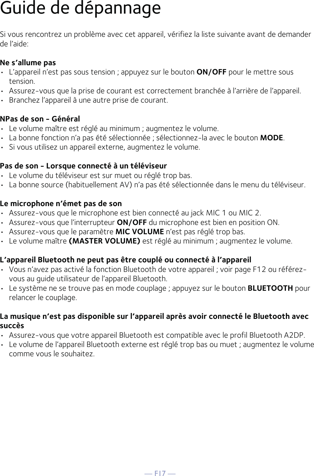 — F17 —Guide de dépannageSi vous rencontrez un problème avec cet appareil, vérifiez la liste suivante avant de demander de l’aide:Ne s’allume pas•  L’appareil n’est pas sous tension ; appuyez sur le bouton ON/OFF pour le mettre sous tension.•  Assurez-vous que la prise de courant est correctement branchée à l’arrière de l’appareil.•  Branchez l’appareil à une autre prise de courant.NPas de son - Général•  Le volume maître est réglé au minimum ; augmentez le volume.•  La bonne fonction n’a pas été sélectionnée ; sélectionnez-la avec le bouton MODE.•  Si vous utilisez un appareil externe, augmentez le volume.Pas de son - Lorsque connecté à un téléviseur•  Le volume du téléviseur est sur muet ou réglé trop bas.•  La bonne source (habituellement AV) n’a pas été sélectionnée dans le menu du téléviseur.Le microphone n’émet pas de son•  Assurez-vous que le microphone est bien connecté au jack MIC 1 ou MIC 2.•  Assurez-vous que l’interrupteur ON/OFF du microphone est bien en position ON.•  Assurez-vous que le paramètre MIC VOLUME n’est pas réglé trop bas.•  Le volume maître (MASTER VOLUME) est réglé au minimum ; augmentez le volume.L’appareil Bluetooth ne peut pas être couplé ou connecté à l’appareil•  Vous n’avez pas activé la fonction Bluetooth de votre appareil ; voir page F12 ou référez-vous au guide utilisateur de l’appareil Bluetooth. •  Le système ne se trouve pas en mode couplage ; appuyez sur le bouton BLUETOOTH pour relancer le couplage.La musique n’est pas disponible sur l’appareil après avoir connecté le Bluetooth avec succès•  Assurez-vous que votre appareil Bluetooth est compatible avec le profil Bluetooth A2DP.•  Le volume de l’appareil Bluetooth externe est réglé trop bas ou muet ; augmentez le volume comme vous le souhaitez.