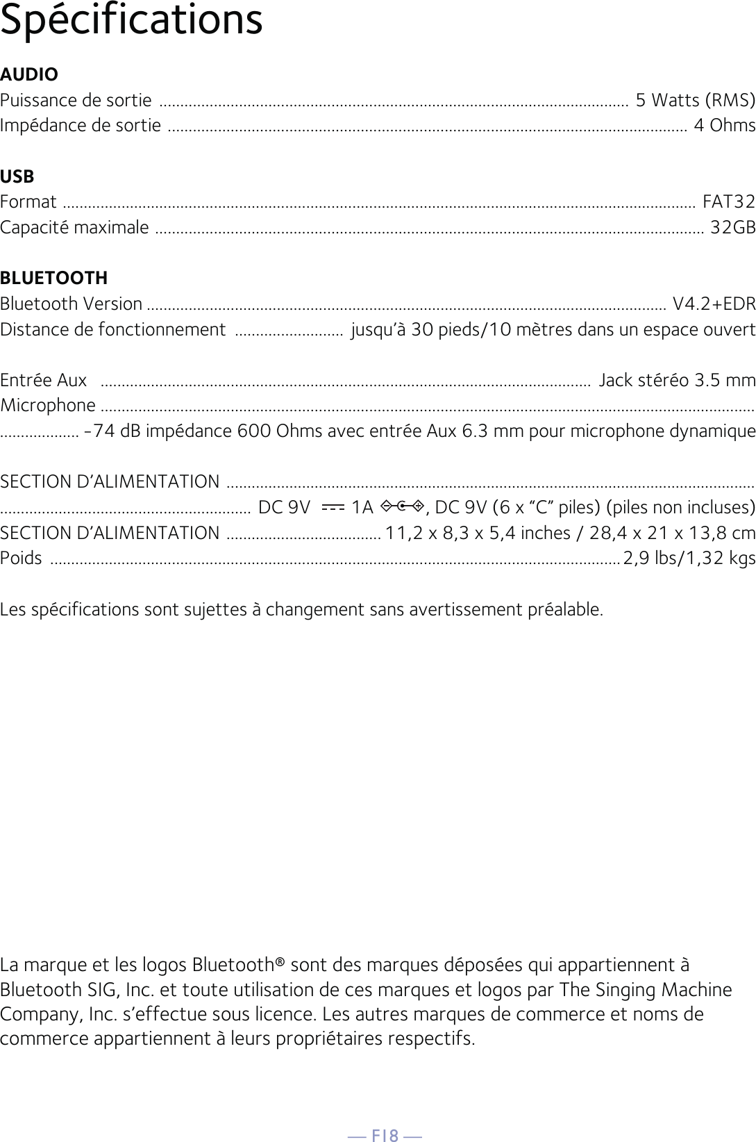 — F18 —SpécificationsAUDIOPuissance de sortie  ................................................................................................................ 5 Watts (RMS)Impédance de sortie  ............................................................................................................................ 4 OhmsUSBFormat  ....................................................................................................................................................... FAT32Capacité maximale  ................................................................................................................................... 32GBBLUETOOTHBluetooth Version ............................................................................................................................ V4.2+EDRDistance de fonctionnement  ..........................  jusqu’à 30 pieds/10 mètres dans un espace ouvertEntrée Aux   .....................................................................................................................  Jack stéréo 3.5 mmMicrophone ............................................................................................................................................................................... -74 dB impédance 600 Ohms avec entrée Aux 6.3 mm pour microphone dynamiqueSECTION D’ALIMENTATION  .......................................................................................................................................................................................... DC 9V  1A  , DC 9V (6 x “C” piles) (piles non incluses)SECTION D’ALIMENTATION  ..................................... 11,2 x 8,3 x 5,4 inches / 28,4 x 21 x 13,8 cmPoids  ........................................................................................................................................2,9 lbs/1,32 kgsLes spécifications sont sujettes à changement sans avertissement préalable.La marque et les logos Bluetooth® sont des marques déposées qui appartiennent à Bluetooth SIG, Inc. et toute utilisation de ces marques et logos par The Singing Machine Company, Inc. s’effectue sous licence. Les autres marques de commerce et noms de commerce appartiennent à leurs propriétaires respectifs. 