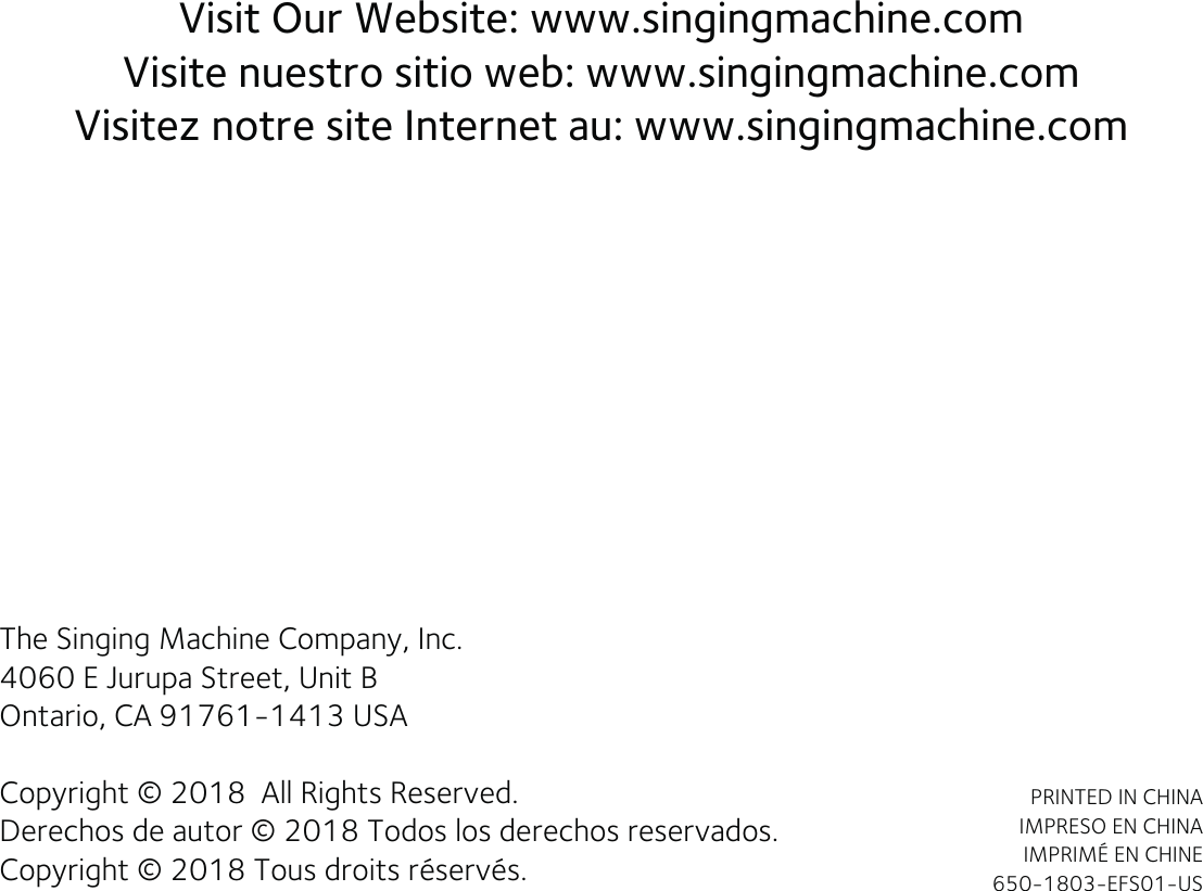 Visit Our Website: www.singingmachine.comVisite nuestro sitio web: www.singingmachine.comVisitez notre site Internet au: www.singingmachine.comThe Singing Machine Company, Inc.4060 E Jurupa Street, Unit BOntario, CA 91761-1413 USACopyright © 2018  All Rights Reserved.Derechos de autor © 2018 Todos los derechos reservados.Copyright © 2018 Tous droits réservés.PRINTED IN CHINAIMPRESO EN CHINAIMPRIMÉ EN CHINE650-1803-EFS01-US