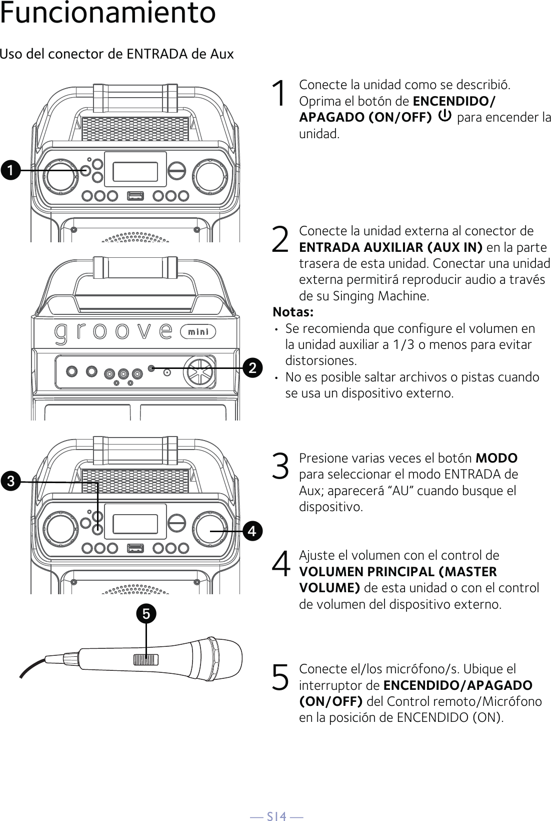 — S14 —FuncionamientoUso del conector de ENTRADA de Aux1  Conecte la unidad como se describió. Oprima el botón de ENCENDIDO/APAGADO (ON/OFF)  para encender la unidad.2   Conecte la unidad externa al conector de ENTRADA AUXILIAR (AUX IN) en la parte trasera de esta unidad. Conectar una unidad externa permitirá reproducir audio a través de su Singing Machine.Notas:• Se recomienda que configure el volumen en la unidad auxiliar a 1/3 o menos para evitar distorsiones.•  No es posible saltar archivos o pistas cuando se usa un dispositivo externo.3  Presione varias veces el botón MODO para seleccionar el modo ENTRADA de Aux; aparecerá “AU” cuando busque el dispositivo.4  Ajuste el volumen con el control de VOLUMEN PRINCIPAL (MASTER VOLUME) de esta unidad o con el control de volumen del dispositivo externo.5  Conecte el/los micrófono/s. Ubique el interruptor de ENCENDIDO/APAGADO (ON/OFF) del Control remoto/Micrófono en la posición de ENCENDIDO (ON).uxvyw