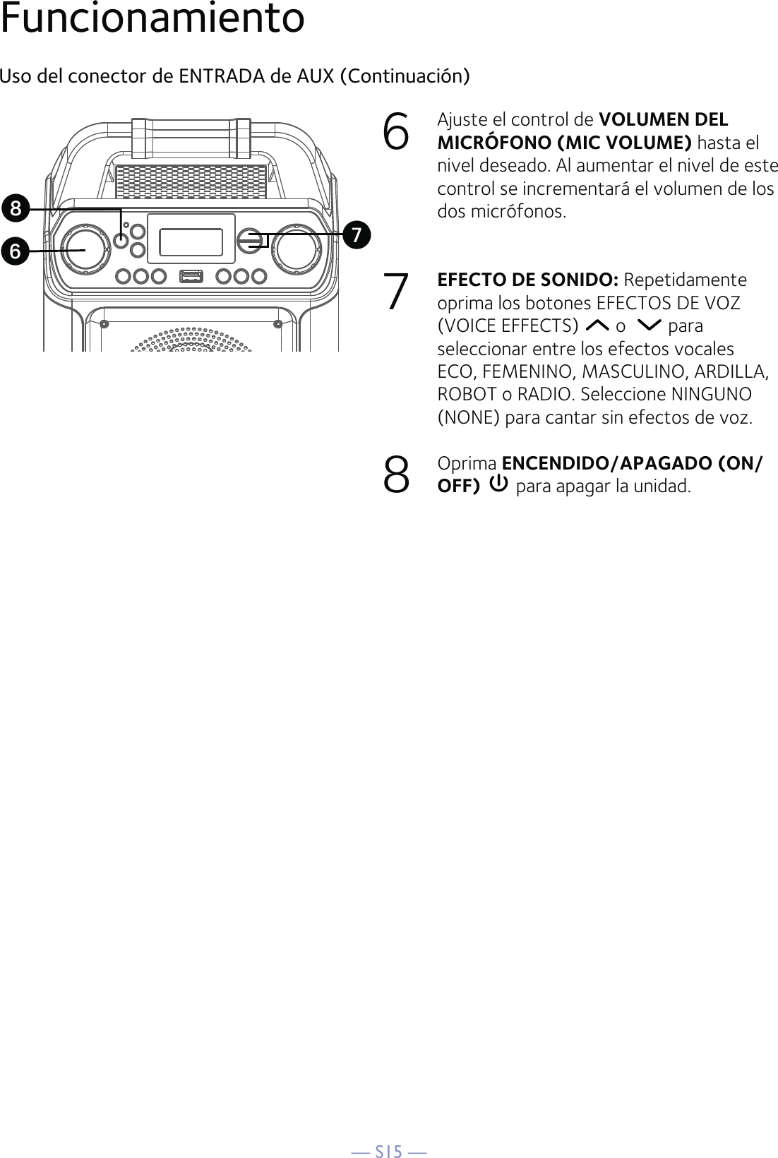 — S15 —Uso del conector de ENTRADA de AUX (Continuación)6  Ajuste el control de VOLUMEN DEL MICRÓFONO (MIC VOLUME) hasta el nivel deseado. Al aumentar el nivel de este control se incrementará el volumen de los dos micrófonos.7  EFECTO DE SONIDO: Repetidamente oprima los botones EFECTOS DE VOZ (VOICE EFFECTS)   o    para seleccionar entre los efectos vocales ECO, FEMENINO, MASCULINO, ARDILLA, ROBOT o RADIO. Seleccione NINGUNO (NONE) para cantar sin efectos de voz.  8  Oprima ENCENDIDO/APAGADO (ON/OFF)  para apagar la unidad.UWVFuncionamiento