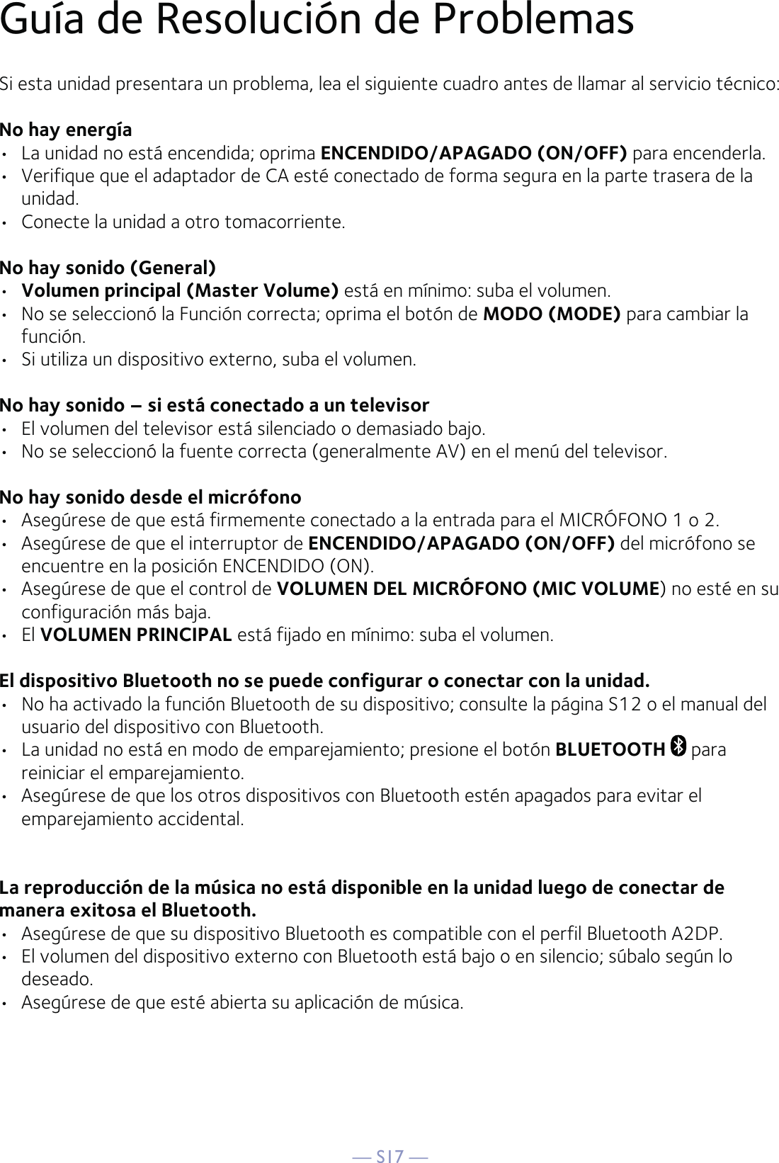 — S17 —Guía de Resolución de ProblemasSi esta unidad presentara un problema, lea el siguiente cuadro antes de llamar al servicio técnico:No hay energía•  La unidad no está encendida; oprima ENCENDIDO/APAGADO (ON/OFF) para encenderla.•  Verifique que el adaptador de CA esté conectado de forma segura en la parte trasera de la unidad.•  Conecte la unidad a otro tomacorriente.No hay sonido (General)•  Volumen principal (Master Volume) está en mínimo: suba el volumen. •  No se seleccionó la Función correcta; oprima el botón de MODO (MODE) para cambiar la función.•  Si utiliza un dispositivo externo, suba el volumen.No hay sonido – si está conectado a un televisor•  El volumen del televisor está silenciado o demasiado bajo.•  No se seleccionó la fuente correcta (generalmente AV) en el menú del televisor.No hay sonido desde el micrófono•  Asegúrese de que está firmemente conectado a la entrada para el MICRÓFONO 1 o 2.•  Asegúrese de que el interruptor de ENCENDIDO/APAGADO (ON/OFF) del micrófono se encuentre en la posición ENCENDIDO (ON).•  Asegúrese de que el control de VOLUMEN DEL MICRÓFONO (MIC VOLUME) no esté en su configuración más baja.• El VOLUMEN PRINCIPAL está fijado en mínimo: suba el volumen.El dispositivo Bluetooth no se puede configurar o conectar con la unidad.•  No ha activado la función Bluetooth de su dispositivo; consulte la página S12 o el manual del usuario del dispositivo con Bluetooth.•  La unidad no está en modo de emparejamiento; presione el botón BLUETOOTH  para reiniciar el emparejamiento.•   Asegúrese de que los otros dispositivos con Bluetooth estén apagados para evitar el emparejamiento accidental.La reproducción de la música no está disponible en la unidad luego de conectar de manera exitosa el Bluetooth.•  Asegúrese de que su dispositivo Bluetooth es compatible con el perfil Bluetooth A2DP.•  El volumen del dispositivo externo con Bluetooth está bajo o en silencio; súbalo según lo deseado. •  Asegúrese de que esté abierta su aplicación de música.