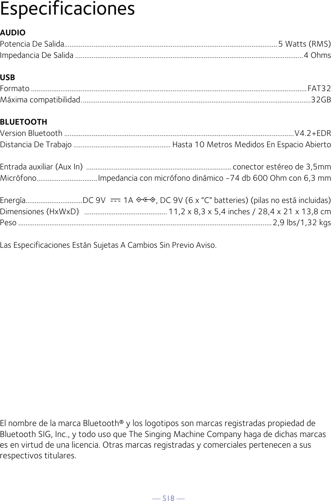 — S18 —EspecificacionesAUDIOPotencia De Salida....................................................................................................................5 Watts (RMS)Impedancia De Salida ............................................................................................................................4 OhmsUSBFormato ......................................................................................................................................................FAT32Máxima compatibilidad .............................................................................................................................32GBBLUETOOTHVersion Bluetooth .............................................................................................................................V4.2+EDRDistancia De Trabajo ..................................................... Hasta 10 Metros Medidos En Espacio AbiertoEntrada auxiliar (Aux In)  ............................................................................... conector estéreo de 3,5mmMicrófono .................................Impedancia con micrófono dinámico -74 db 600 Ohm con 6,3 mmEnergía...............................DC 9V  1A  , DC 9V (6 x “C” batteries) (pilas no está incluidas)Dimensiones (HxWxD)   ............................................. 11,2 x 8,3 x 5,4 inches / 28,4 x 21 x 13,8 cmPeso ..........................................................................................................................................2,9 lbs/1,32 kgsLas Especificaciones Están Sujetas A Cambios Sin Previo Aviso.El nombre de la marca Bluetooth® y los logotipos son marcas registradas propiedad de Bluetooth SIG, Inc., y todo uso que The Singing Machine Company haga de dichas marcas es en virtud de una licencia. Otras marcas registradas y comerciales pertenecen a sus respectivos titulares.