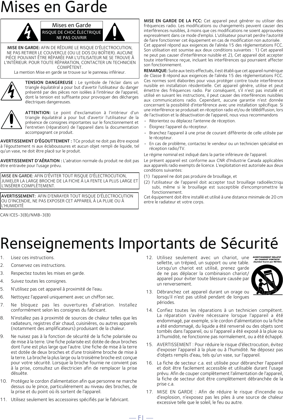 — F1 —AVERTISSEMENT D’ÉGOUTTEMENT : TCe produit ne doit pas être exposé à l’égouttement ni aux éclaboussures et aucun objet rempli de liquide, tel qu’un vase, ne doit être placé sur le produit. AVERTISSEMENT D’AÉRATION : L’aération normale du produit ne doit pas être entravée pour l’usage prévu.Mises en GardeRenseignements Importants de Sécurité1.  Lisez ces instructions.2.   Conservez ces instructions.3.   Respectez toutes les mises en garde.4.   Suivez toutes les consignes.5.   N’utilisez pas cet appareil à proximité de l’eau.6.   Nettoyez l’appareil uniquement avec un chiffon sec.7.   Ne bloquez pas les ouvertures d’aération. Installez conformément selon les consignes du fabricant.8.   N’installez pas à proximité de sources de chaleur telles que les radiateurs, registres d’air chaud, cuisinières, ou autres appareils (notamment des amplificateurs) produisant de la chaleur.9.   Ne nuisez pas à la fonction de sécurité de la fiche polarisée ou de mise à la terre. Une fiche polarisée est dotée de deux broches dont l’une est plus large que l’autre. Une fiche de mise à la terre est dotée de deux broches et d’une troisième broche de mise à la terre. La broche la plus large ou la troisième broche est conçue pour votre sécurité. Lorsque la broche fournie ne convient pas à la prise, consultez un électricien afin de remplacer la prise désuète.10.   Protégez le cordon d’alimentation afin que personne ne marche dessus ou le pince, particulièrement au niveau des broches, de la prise et du point où ils sortent de l’appareil.11.   Utilisez seulement les accessoires spécifiés par le fabricant.12.  Utilisez seulement avec un chariot, une sellette, un trépied, un support ou une table. Lorsqu’un chariot est utilisé, prenez garde de ne pas déplacer la combinaison chariot/appareil pour éviter toute blessure causée par un renversement.13.   Débranchez cet appareil durant un orage ou lorsqu’il n’est pas utilisé pendant de longues périodes.14.   Confiez toutes les réparations à un technicien compétent. La réparation s’avère nécessaire lorsque l’appareil a été endommagé, par exemple, si le cordon d’alimentation ou la fiche a été endommagé, du liquide a été renversé ou des objets sont tombés dans l’appareil, ou si l’appareil a été exposé à la pluie ou à l’humidité, ne fonctionne pas normalement, ou a été échappé.15.   AVERTISSEMENT : Pour réduire le risque d’électrocution, évitez d’exposer l’appareil à la pluie ou à l’humidité. Ne déposez pas d’objets remplis d’eau, tels qu’un vase, sur l’appareil.16.   La fiche de secteur c.a. est utilisée pour débrancher l’appareil et doit être facilement accessible et utilisable durant l’usage prévu. Afin de couper complètement l’alimentation de l’appareil, la fiche de secteur doit être complètement débranchée de la prise c.a.17.  MISE EN GARDE : Afin de réduire le risque d’incendie ou d’explosion, n’exposez pas les piles à une source de chaleur excessive telle que le soleil, le feu ou autre.AVERTISSEMENT RELATIF    AU CHARIOT PORTATIF (Symbol fourni par RETAC)MISE EN GARDE: AFIN DE RÉDUIRE LE RISQUE D’ÉLECTROCUTION, NE PAS RETIRER LE COUVERCLE (OU LE DOS DU BOÎTIER). AUCUNE PIÈCE POUVANT ÊTRE RÉPARÉE PAR L’UTILISATEUR NE SE TROUVE À L’INTÉRIEUR. POUR TOUTE RÉPARATION, CONTACTER UN TECHNICIEN COMPÉTENT. La mention Mise en garde se trouve sur le panneau inférieur.TENSION DANGEREUSE : Le symbole de l’éclair dans un triangle équilatéral a pour but d’avertir l’utilisateur du danger présenté par des pièces non isolées à l’intérieur de l’appareil, dont la tension est suffisante pour provoquer des décharges électriques dangereuses.AVERTISSEMENT:  AFIN D’ENRAYER TOUT RISQUE D’ÉLECTROCUTION OU D’INCENDIE, NE PAS EXPOSER CET APPAREIL À LA PLUIE OU À L’HUMIDITÉATTENTION: Le point d’exclamation à l’intérieur d’un triangle équilatéral a pour but d’avertir l’utilisateur de la présence de consignes importantes sur le fonctionnement et l’entretien (réparation) de l’appareil dans la documentation accompagnant ce produit.MISE EN GARDE DE LA FCC: Cet appareil peut générer ou utiliser des fréquences radio. Les modifications ou changements peuvent causer des interférences nuisibles, à moins que ces modifications ne soient approuvées expressément dans ce mode d’emploi. L’utilisateur pourrait perdre l’autorité de faire fonctionner cet équipement en cas de modification non autorisée. Cet appareil répond aux exigences de l’alinéa 15 des règlementations FCC. Son utilisation est soumise aux deux conditions suivantes : 1) Cet appareil ne peut pas causer d’interférence nuisible et 2), Cet appareil doit accepter toute interférence reçue, incluant les interférences qui pourraient affecter son fonctionnement.REMARQUE: Suite aux tests effectués, il est établi que cet appareil numérique de Classe B répond aux exigences de l’alinéa 15 des réglementations FCC. Ces normes sont élaborées pour vous protéger contre toute interférence nuisible en installation résidentielle. Cet appareil génère, utilise et peut émettre des fréquences radio. Par conséquent, s’il n’est pas installé et utilisé en suivant les instructions, il peut causer des interférences nuisibles aux communications radio. Cependant, aucune garantie n’est donnée concernant la possibilité d’interférence avec une installation spécifique. Si une interférence se produisait en réception radio et/ou de télédiffusion, lors de l’activation et la désactivation de l’appareil, nous vous recommandons •  Réorientez ou déplacez l’antenne de réception.•  Éloignez l’appareil du récepteur.•  Branchez l’appareil à une prise de courant différente de celle utilisée par le récepteur.•  En cas de problème, contactez le vendeur ou un technicien spécialisé en réception radio/TV.Le régime nominal est indiqué dans la partie inférieure de l’appareil.Le présent appareil est conforme aux CNR d’Industrie Canada applicables aux appareils radio exempts de licence. L’exploitation est autorisée aux deux conditions suivantes:(1)  l’appareil ne doit pas produire de brouillage, et(2)  l’utilisateur de l’appareil doit accepter tout brouillage radioélectriqu subi, même si le brouillage est susceptible d’encompromettre le fonctionnement. Cet équipement doit être installé et utilisé à une distance minimale de 20 cm entre le radiateur et votre corps.Mises en GardeRISQUE DE CHOC ÉLECTRIQUE NE PAS OUVRIRMISE EN GARDE: AFIN D’ÉVITER TOUT RISQUE D’ÉLECTROCUTION, JUMELER LA LARGE BROCHE DE LA FICHE À LA FENTE LA PLUS LARGE ET L’INSÉRER COMPLÈTEMENT.CAN ICES-3(B)/NMB-3(B)