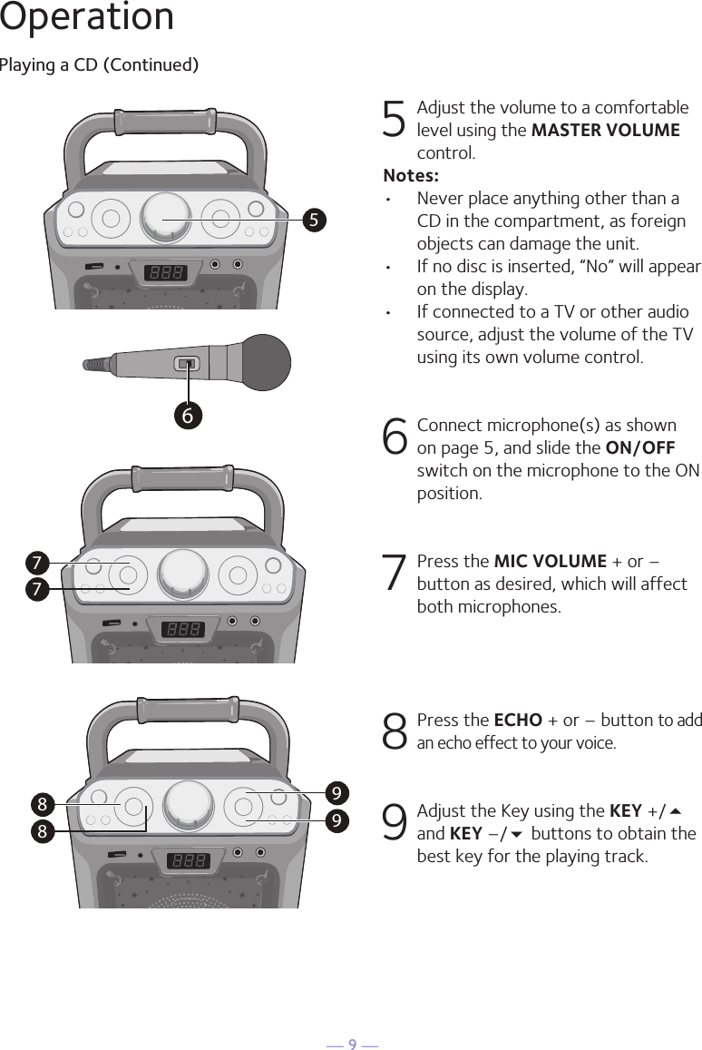 — 9 —57799886OperationPlaying a CD (Continued)5 Adjust the volume to a comfortable level using the MASTER VOLUME control.    Notes:•  Never place anything other than a CD in the compartment, as foreign objects can damage the unit.•  If no disc is inserted, “No” will appear on the display.•   If connected to a TV or other audio source, adjust the volume of the TV using its own volume control. 6  Connect microphone(s) as shown on page 5, and slide the ON/OFF switch on the microphone to the ON position.7  Press the MIC VOLUME + or –button as desired, which will affect both microphones.8  Press the ECHO + or – button to add an echo effect to your voice. 9  Adjust the Key using the KEY +/5 and KEY –/ buttons to obtain the best key for the playing track.