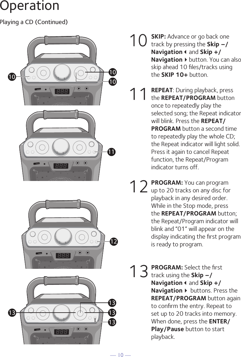 — 10 —OperationPlaying a CD (Continued)10 SKIP: Advance or go back one track by pressing the Skip –/Navigationand Skip +/Navigationbutton. You can also skip ahead 10 ﬁles/tracks using the SKIP 10+ button.11 REPEAT: During playback, press the REPEAT/PROGRAM button once to repeatedly play the selected song; the Repeat indicator will blink. Press the REPEAT/PROGRAM button a second time to repeatedly play the whole CD; the Repeat indicator will light solid. Press it again to cancel Repeat function, the Repeat/Program indicator turns off.12 PROGRAM: You can program up to 20 tracks on any disc for playback in any desired order. While in the Stop mode, press the REPEAT/PROGRAM button; the Repeat/Program indicator will blink and “01” will appear on the display indicating the ﬁrst program is ready to program. 13 PROGRAM: Select the ﬁrst track using the Skip –/Navigationand Skip +/Navigation buttons. Press the REPEAT/PROGRAM button again to conﬁrm the entry. Repeat to set up to 20 tracks into memory. When done, press the ENTER/Play/Pause button to start playback.101010111213131313