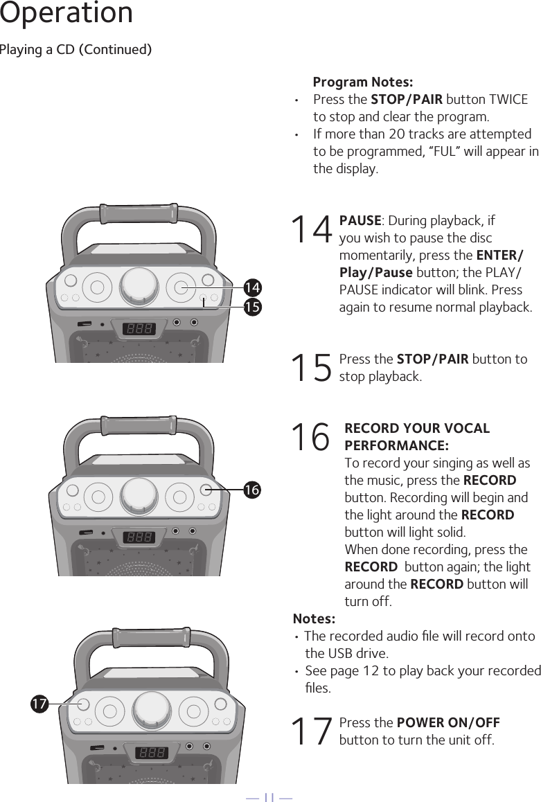 — 11 —OperationPlaying a CD (Continued)      Program Notes: •  Press the STOP/PAIR button TWICE to stop and clear the program.•  If more than 20 tracks are attempted to be programmed, “FUL” will appear in the display.14  PAUSE: During playback, if you wish to pause the disc momentarily, press the ENTER/Play/Pause button; the PLAY/PAUSE indicator will blink. Press again to resume normal playback.15  Press the STOP/PAIR button to stop playback.16 RECORD YOUR VOCAL PERFORMANCE:   To record your singing as well as the music, press the RECORD button. Recording will begin and the light around the RECORD button will light solid.  When done recording, press the RECORD  button again; the light around the RECORD button will turn off.Notes: • The recorded audio ﬁle will record onto the USB drive.• See page 12 to play back your recorded ﬁles. 17  Press the POWER ON/OFF button to turn the unit off.14151617