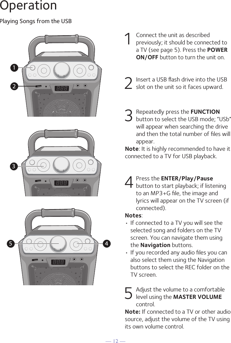 — 12 —OperationPlaying Songs from the USB1 Connect the unit as described previously; it should be connected to a TV (see page 5). Press the POWER ON/OFF button to turn the unit on.  2   Insert a USB ﬂash drive into the USB slot on the unit so it faces upward.3  Repeatedly press the FUNCTION button to select the USB mode; “USb” will appear when searching the drive and then the total number of ﬁles will appear.Note: It is highly recommended to have it connected to a TV for USB playback.4  Press the ENTER/Play/Pause button to start playback; if listening to an MP3+G ﬁle, the image and lyrics will appear on the TV screen (if connected). Notes: • If connected to a TV you will see the selected song and folders on the TV screen. You can navigate them using the Navigation buttons.• If you recorded any audio ﬁles you can also select them using the Navigation buttons to select the REC folder on the TV screen.5 Adjust the volume to a comfortable level using the MASTER VOLUME control.    Note: If connected to a TV or other audio source, adjust the volume of the TV using its own volume control.12345