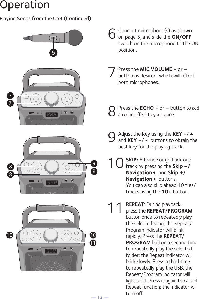 — 13 —OperationPlaying Songs from the USB (Continued)6  Connect microphone(s) as shown on page 5, and slide the ON/OFF switch on the microphone to the ON position.7  Press the MIC VOLUME + or –button as desired, which will affect both microphones.8  Press the ECHO + or – button to add an echo effect to your voice. 9  Adjust the Key using the KEY +/5 and KEY –/ buttons to obtain the best key for the playing track.10 SKIP: Advance or go back one track by pressing the Skip –/Navigation and Skip +/Navigation buttons.  You can also skip ahead 10 ﬁles/tracks using the 10+ button.11 REPEAT: During playback, press the REPEAT/PROGRAM button once to repeatedly play the selected song; the Repeat/Program indicator will blink rapidly. Press the REPEAT/PROGRAM button a second time to repeatedly play the selected folder; the Repeat indicator will blink slowly. Press a third time to repeatedly play the USB; the Repeat/Program indicator will light solid. Press it again to cancel Repeat function; the indicator will turn off.7799881010116