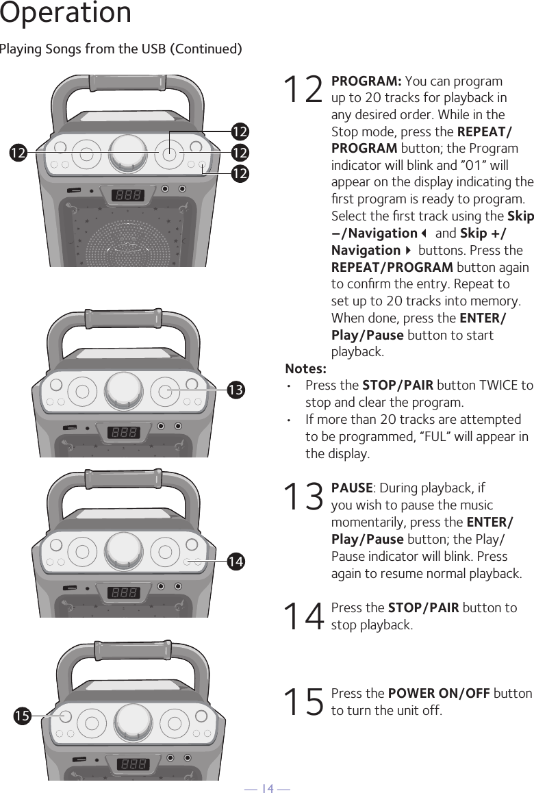 — 14 —OperationPlaying Songs from the USB (Continued)12 PROGRAM: You can program up to 20 tracks for playback in any desired order. While in the Stop mode, press the REPEAT/PROGRAM button; the Program indicator will blink and ”01” will appear on the display indicating the ﬁrst program is ready to program. Select the ﬁrst track using the Skip –/Navigation and Skip +/Navigation buttons. Press the REPEAT/PROGRAM button again to conﬁrm the entry. Repeat to set up to 20 tracks into memory. When done, press the ENTER/Play/Pause button to start playback.Notes: •  Press the STOP/PAIR button TWICE to stop and clear the program.•  If more than 20 tracks are attempted to be programmed, “FUL” will appear in the display.13  PAUSE: During playback, if you wish to pause the music momentarily, press the ENTER/Play/Pause button; the Play/Pause indicator will blink. Press again to resume normal playback.14  Press the STOP/PAIR button to stop playback.15  Press the POWER ON/OFF button to turn the unit off.12121212131415