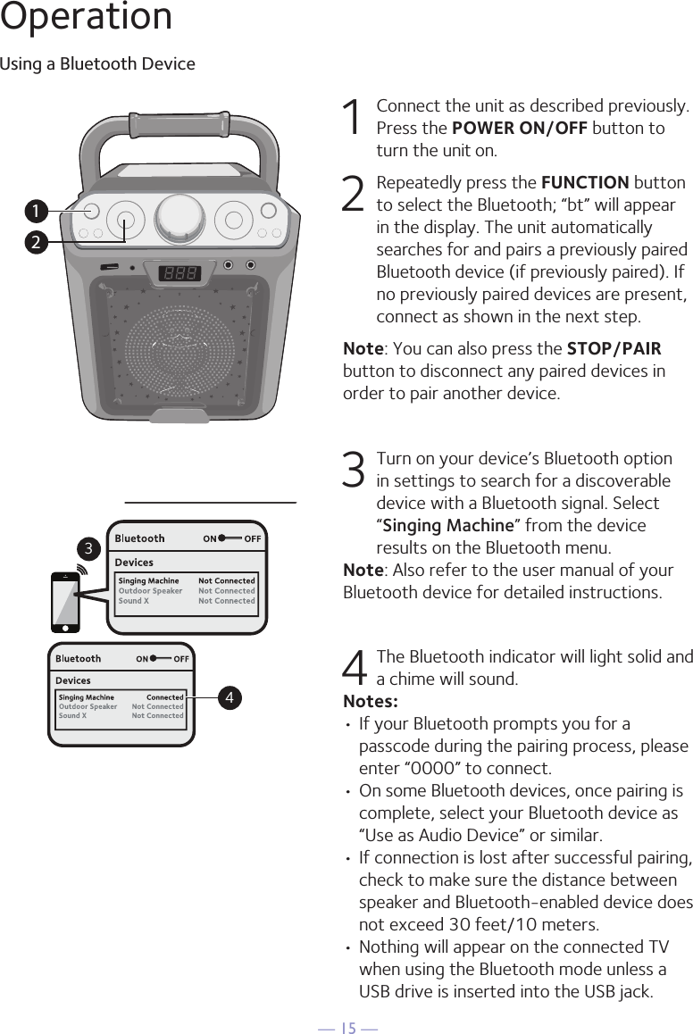 — 15 —OperationUsing a Bluetooth Device1  Connect the unit as described previously. Press the POWER ON/OFF button to turn the unit on.2  Repeatedly press the FUNCTION button to select the Bluetooth; “bt” will appear in the display. The unit automatically searches for and pairs a previously paired Bluetooth device (if previously paired). If no previously paired devices are present, connect as shown in the next step.Note: You can also press the STOP/PAIR button to disconnect any paired devices in order to pair another device.  3 Turn on your device’s Bluetooth option in settings to search for a discoverable device with a Bluetooth signal. Select “Singing Machine” from the device results on the Bluetooth menu. Note: Also refer to the user manual of your Bluetooth device for detailed instructions.  4 The Bluetooth indicator will light solid and a chime will sound.Notes: • If your Bluetooth prompts you for a passcode during the pairing process, please enter “0000” to connect. •  On some Bluetooth devices, once pairing is complete, select your Bluetooth device as “Use as Audio Device” or similar.• If connection is lost after successful pairing, check to make sure the distance between speaker and Bluetooth-enabled device does not exceed 30 feet/10 meters.• Nothing will appear on the connected TV when using the Bluetooth mode unless a USB drive is inserted into the USB jack.Please connect your Music DeviceYour Music Device is connected34Please connect your Music DeviceYour Music Device is connected12