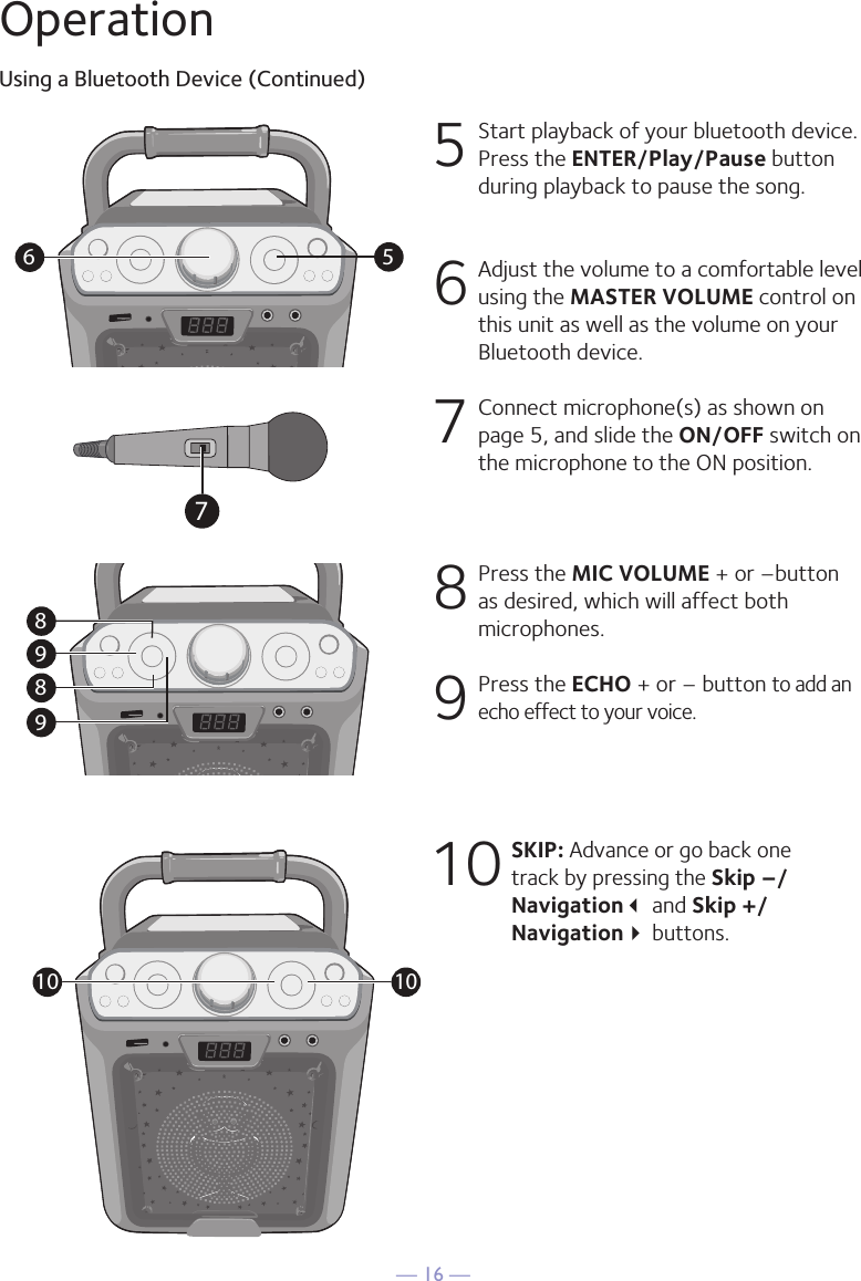 — 16 —OperationUsing a Bluetooth Device (Continued)5  Start playback of your bluetooth device. Press the ENTER/Play/Pause button during playback to pause the song. 6  Adjust the volume to a comfortable level using the MASTER VOLUME control on this unit as well as the volume on your Bluetooth device.  7   Connect microphone(s) as shown on page 5, and slide the ON/OFF switch on the microphone to the ON position.8  Press the MIC VOLUME + or –button as desired, which will affect both microphones.9  Press the ECHO + or – button to add an echo effect to your voice. 10 SKIP: Advance or go back one track by pressing the Skip –/Navigation and Skip +/Navigation buttons.56989810107