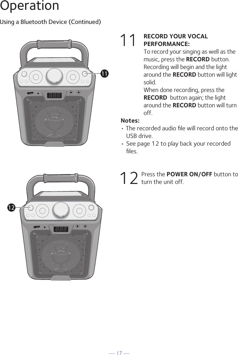 — 17 —OperationUsing a Bluetooth Device (Continued)11 RECORD YOUR VOCAL PERFORMANCE:   To record your singing as well as the music, press the RECORD button. Recording will begin and the light around the RECORD button will light solid.  When done recording, press the RECORD  button again; the light around the RECORD button will turn off.Notes: • The recorded audio ﬁle will record onto the USB drive.• See page 12 to play back your recorded ﬁles. 12  Press the POWER ON/OFF button to turn the unit off.1112