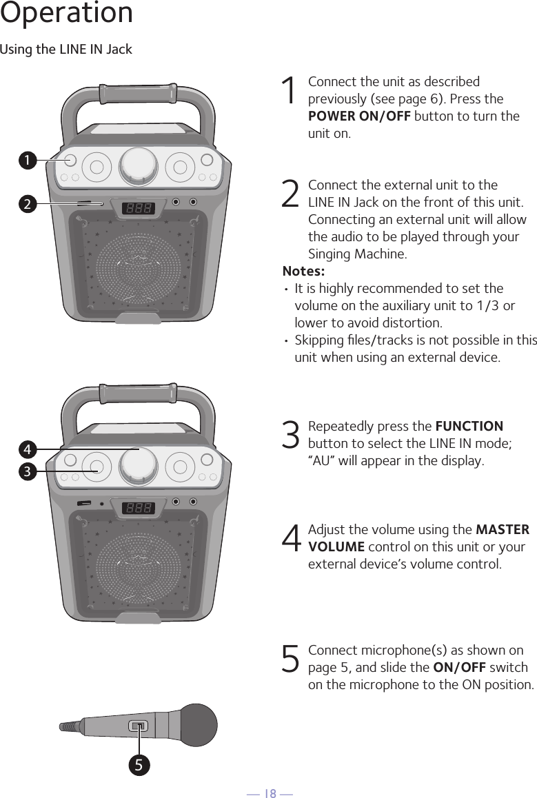 — 18 —OperationUsing the LINE IN Jack1 Connect the unit as described previously (see page 6). Press the POWER ON/OFF button to turn the unit on. 2   Connect the external unit to the LINE IN Jack on the front of this unit. Connecting an external unit will allow the audio to be played through your Singing Machine.Notes:• It is highly recommended to set the volume on the auxiliary unit to 1/3 or lower to avoid distortion.• Skipping ﬁles/tracks is not possible in this unit when using an external device.3 Repeatedly press the FUNCTION button to select the LINE IN mode; “AU” will appear in the display. 4 Adjust the volume using the MASTER VOLUME control on this unit or your external device’s volume control.5  Connect microphone(s) as shown on page 5, and slide the ON/OFF switch on the microphone to the ON position.12345