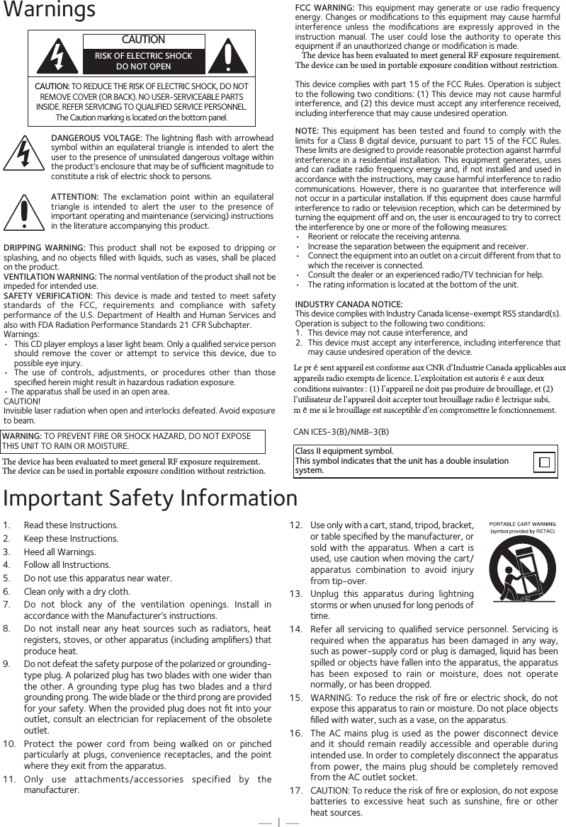 — 1 —WarningsCAUTION: TO REDUCE THE RISK OF ELECTRIC SHOCK, DO NOT REMOVE COVER (OR BACK). NO USER-SERVICEABLE PARTS INSIDE. REFER SERVICING TO QUALIFIED SERVICE PERSONNEL. The Caution marking is located on the bottom panel.DANGEROUS VOLTAGE: The lightning ﬂash with arrowhead symbol within an equilateral triangle is intended to alert the user to the presence of uninsulated dangerous voltage within the product’s enclosure that may be of sufﬁcient magnitude to constitute a risk of electric shock to persons.WARNING: TO PREVENT FIRE OR SHOCK HAZARD, DO NOT EXPOSE THIS UNIT TO RAIN OR MOISTURE.ATTENTION:  The  exclamation  point  within  an  equilateral triangle  is  intended  to  alert  the  user  to  the  presence  of important operating and maintenance (servicing) instructions in the literature accompanying this product.FCC WARNING:  This equipment  may generate  or use  radio  frequency energy. Changes or modiﬁcations to this equipment may cause harmful interference  unless  the  modiﬁcations  are  expressly  approved  in  the instruction  manual.  The  user  could  lose  the  authority  to  operate  this equipment if an unauthorized change or modification is made.   The device has been evaluated to meet general RF exposure requirement. The device can be used in portable exposure condition without restriction.This device complies with part 15 of the FCC Rules. Operation is subject to the following two conditions: (1) This device may not cause harmful interference, and (2) this device must accept any interference received, including interference that may cause undesired operation.INDUSTRY CANADA NOTICE:This device complies with Industry Canada Iicense-exempt RSS standard(s). Operation is subject to the following two conditions: 1.  This device may not cause interference, and 2.  This device must accept any interference, including interference that may cause undesired operation of the device.DRIPPING  WARNING:  This  product  shall  not  be  exposed  to  dripping  or splashing, and no objects ﬁlled with liquids, such as vases, shall be placed on the product.VENTILATION WARNING: The normal ventilation of the product shall not be impeded for intended use.SAFETY  VERIFICATION: This  device  is  made  and tested  to  meet safety standards  of  the  FCC,  requirements  and  compliance  with  safety performance of the  U.S.  Department of  Health  and Human  Services and also with FDA Radiation Performance Standards 21 CFR Subchapter.Warnings:•  This CD player employs a laser light beam. Only a qualiﬁed service person should  remove  the  cover  or  attempt  to  service  this  device,  due  to possible eye injury.  • The  use  of  controls,  adjustments,  or  procedures  other  than  thosespeciﬁed herein might result in hazardous radiation exposure. • The apparatus shall be used in an open area.CAUTION!Invisible laser radiation when open and interlocks defeated. Avoid exposureto beam.NOTE:  This equipment  has been  tested  and  found  to comply  with  the limits for a Class B digital device, pursuant to part 15 of the FCC Rules. These limits are designed to provide reasonable protection against harmful interference in a residential installation. This equipment generates, uses and can radiate radio frequency energy and, if not installed and used in accordance with the instructions, may cause harmful interference to radio communications. However,  there is  no guarantee that  interference will not occur in a particular installation. If this equipment does cause harmful interference to radio or television reception, which can be determined by turning the equipment off and on, the user is encouraged to try to correct the interference by one or more of the following measures:•  Reorient or relocate the receiving antenna.•  Increase the separation between the equipment and receiver.•  Connect the equipment into an outlet on a circuit different from that towhich the receiver is connected.•  Consult the dealer or an experienced radio/TV technician for help.•  The rating information is located at the bottom of the unit.Important Safety Information1.  Read these Instructions.2.  Keep these Instructions.3.  Heed all Warnings.4.  Follow all Instructions.5.  Do not use this apparatus near water.6.  Clean only with a dry cloth.7.  Do  not  block  any  of  the  ventilation  openings.  Install  in accordance with the Manufacturer’s instructions.8. Do  not install  near  any heat  sources  such as  radiators,  heat registers, stoves, or other apparatus (including ampliﬁers) that produce heat.9.  Do not defeat the safety purpose of the polarized or grounding-type plug. A polarized plug has two blades with one wider than the other.  A grounding type  plug has two blades  and a  third grounding prong. The wide blade or the third prong are provided for your safety. When the provided plug does not ﬁt into your outlet, consult an electrician for replacement of the obsolete outlet.10.  Protect  the  power  cord  from  being  walked  on  or  pinched particularly at  plugs,  convenience receptacles,  and the  pointwhere they exit from the apparatus.11.  Only  use  attachments/accessories  specified  by  the manufacturer.12.  Use only with a cart, stand, tripod, bracket,or table speciﬁed by the manufacturer, or sold  with the  apparatus. When  a  cart is used, use caution when moving the cart/apparatus  combination  to  avoid  injury from tip-over.13.  Unplug  this  apparatus  during  lightning storms or when unused for long periods of time.14.  Refer all servicing  to qualiﬁed  service personnel.  Servicing is required when  the apparatus  has been damaged  in any  way, such as power-supply cord or plug is damaged, liquid has been spilled or objects have fallen into the apparatus, the apparatus has  been  exposed  to  rain  or  moisture,  does  not  operate normally, or has been dropped.15. WARNING: To reduce the risk of ﬁre or electric shock, do notexpose this apparatus to rain or moisture. Do not place objects ﬁlled with water, such as a vase, on the apparatus.16.  The  AC mains  plug  is used  as  the power  disconnect device and  it should  remain readily  accessible  and operable  during intended use. In order to completely disconnect the apparatus from power,  the mains  plug should  be completely removed from the AC outlet socket.17.  CAUTION: To reduce the risk of ﬁre or explosion, do not expose batteries  to  excessive  heat  such  as  sunshine,  ﬁre  or  other heat sources.CAN ICES-3(B)/NMB-3(B)CAUTIONRISK OF ELECTRIC SHOCKDO NOT OPENClass II equipment symbol.This symbol indicates that the unit has a double insulation system.The device has been evaluated to meet general RF exposure requirement. The device can be used in portable exposure condition without restriction.Le présent appareil est conforme aux CNR d&apos;Industrie Canada applicables aux appareils radio exempts de licence. L&apos;exploitation est autorisée aux deux conditions suivantes : (1) l&apos;appareil ne doit pas produire de brouillage, et (2) l&apos;utilisateur de l&apos;appareil doit accepter tout brouillage radioélectrique subi, même si le brouillage est susceptible d&apos;en compromettre le fonctionnement.