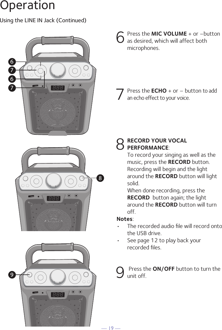 — 19 —OperationUsing the LINE IN Jack (Continued)6 Press the MIC VOLUME + or –button as desired, which will affect both microphones.7   Press the ECHO + or – button to add an echo effect to your voice. 8 RECORD YOUR VOCAL PERFORMANCE:  To record your singing as well as the music, press the RECORD button. Recording will begin and the light around the RECORD button will light solid. When done recording, press the RECORD  button again; the light around the RECORD button will turn off.Notes: •   The recorded audio ﬁle will record onto the USB drive.•  See page 12 to play back your recorded ﬁles. 9  Press the ON/OFF button to turn the unit off.767689