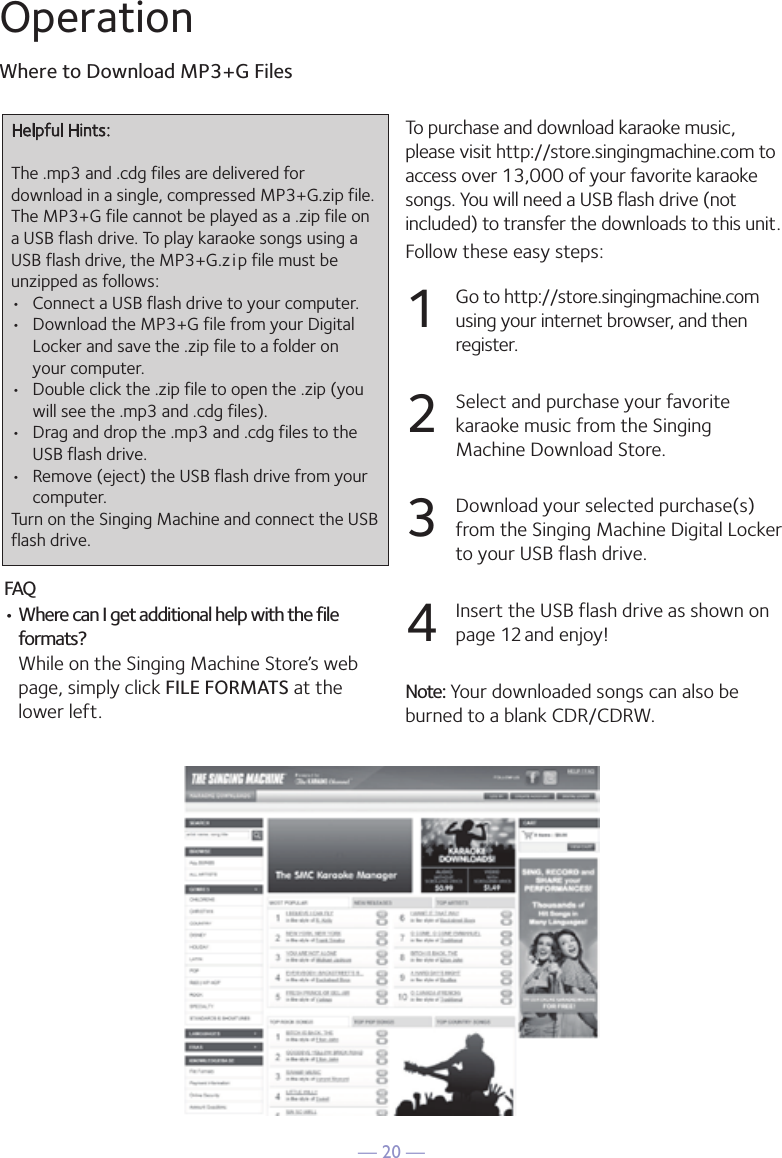 — 20 —OperationWhere to Download MP3+G Files24OperationTo purchase and download karaoke music,please visit http://store.singingmachine.com toaccess over 13,000 of your favorite karaokesongs. You will need a USB flash drive (notincluded) to transfer the downloads to this unit. Follow these easy steps:1Go to http://store.singingmachine.comusing your internet browser, and thenregister.2Select and purchase your favoritekaraoke music from the SingingMachine Download Store.3Download your selected purchase(s)from the Singing Machine Digital Lockerto your USB flash drive.4Insert the USB flash drive as shown onpage 12 and enjoy!Note: Your downloaded songs can also beburned to a blank CDR/CDRW.Where to Download MP3+G FilesFAQ• Where can I get additional help with the fileformats?While on the Singing Machine Store’s webpage, simply click FILE FORMATS at thelower left.Helpful Hints:The .mp3 and .cdg files are delivered fordownload in a single, compressed MP3+G.zip file.The MP3+G file cannot be played as a .zip file ona USB flash drive. To play karaoke songs using aUSB flash drive, the MP3+G .z i p file must beunzipped as follows:• Connect a USB flash drive to your computer.• Download the MP3+G file from your Digital Locker and save the .zip file to a folder onyour computer.• Double click the .zip file to open the .zip (you will see the .mp3 and .cdg files).• Drag and drop the .mp3 and .cdg files to the USB flash drive.• Remove (eject) the USB flash drive from your computer.Turn on the Singing Machine and connect the USBflash drive.